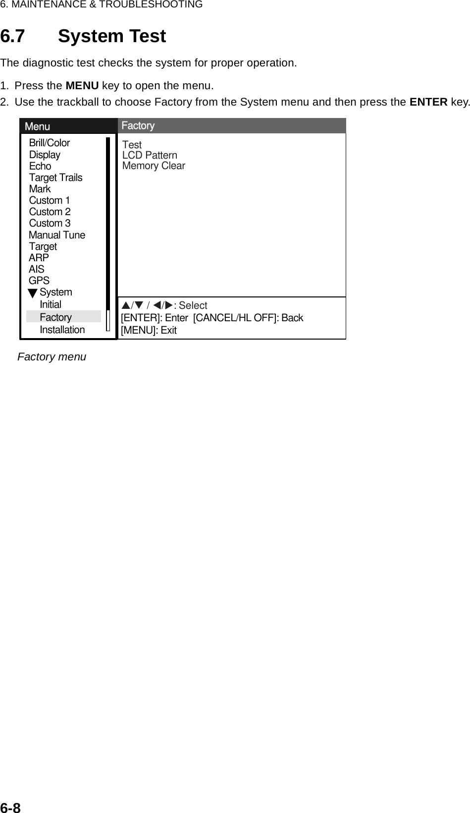 6. MAINTENANCE &amp; TROUBLESHOOTING6-86.7 System TestThe diagnostic test checks the system for proper operation.1. Press the MENU key to open the menu.2. Use the trackball to choose Factory from the System menu and then press the ENTER key.Factory menuGPSBrill/ColorEchoMarkTarget TrailsCustom 1DisplayCustom 2Custom 3 TargetARPAISManual TuneSystemInitialFactoryInstallationTestLCD PatternMemory ClearMenuMenuFactoryFactoryS/T / W/X: Select[ENTER]: Enter  [CANCEL/HL OFF]: Back[MENU]: Exit