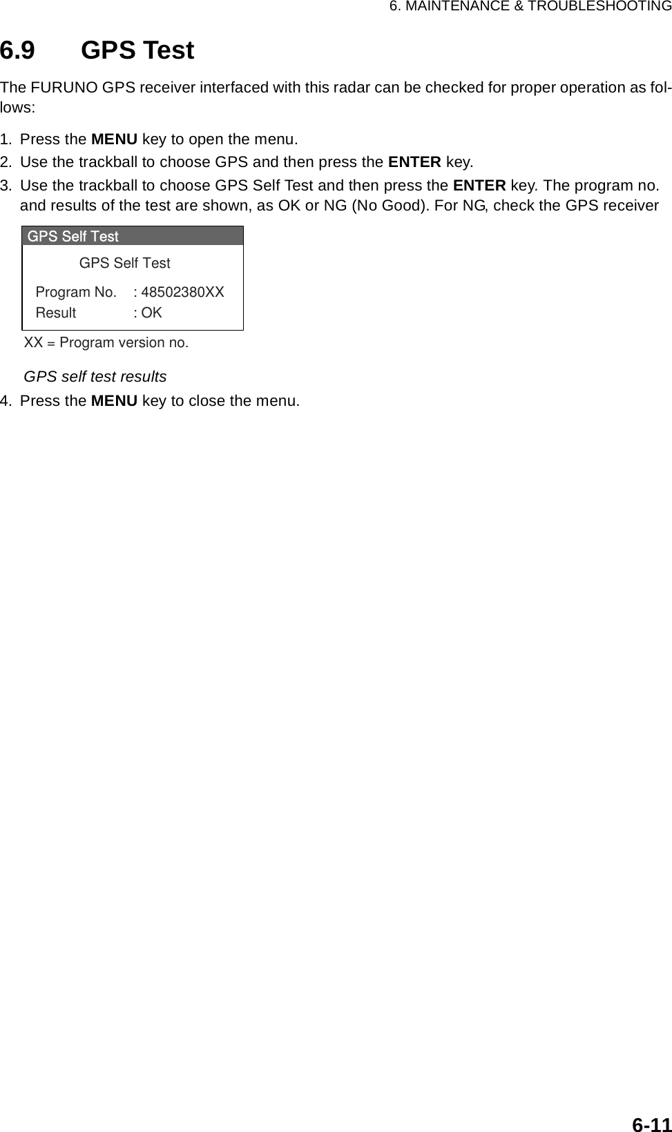 6. MAINTENANCE &amp; TROUBLESHOOTING6-116.9 GPS TestThe FURUNO GPS receiver interfaced with this radar can be checked for proper operation as fol-lows:1. Press the MENU key to open the menu.2. Use the trackball to choose GPS and then press the ENTER key.3. Use the trackball to choose GPS Self Test and then press the ENTER key. The program no. and results of the test are shown, as OK or NG (No Good). For NG, check the GPS receiverGPS self test results4. Press the MENU key to close the menu.GPS Self TestGPS Self TestProgram No. : 48502380XXResult : OKXX = Program version no.