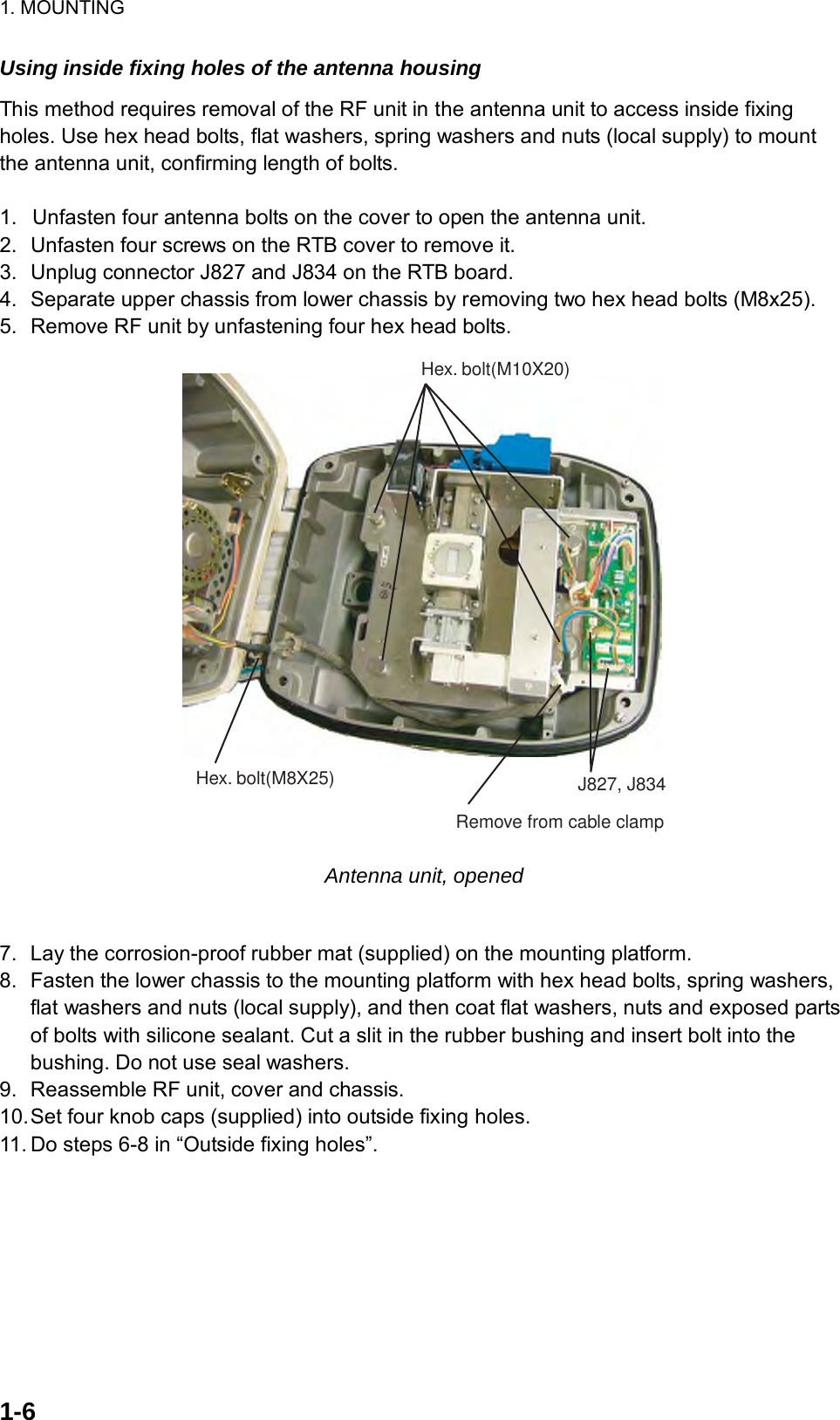 1. MOUNTING  1-6  Using inside fixing holes of the antenna housing This method requires removal of the RF unit in the antenna unit to access inside fixing holes. Use hex head bolts, flat washers, spring washers and nuts (local supply) to mount the antenna unit, confirming length of bolts.  1.  Unfasten four antenna bolts on the cover to open the antenna unit.   2.  Unfasten four screws on the RTB cover to remove it. 3.  Unplug connector J827 and J834 on the RTB board. 4.  Separate upper chassis from lower chassis by removing two hex head bolts (M8x25). 5.  Remove RF unit by unfastening four hex head bolts. Hex. bolt(M10X20)Hex. bolt(M8X25) J827, J834Remove from cable clamp Antenna unit, opened  7.  Lay the corrosion-proof rubber mat (supplied) on the mounting platform. 8.  Fasten the lower chassis to the mounting platform with hex head bolts, spring washers, flat washers and nuts (local supply), and then coat flat washers, nuts and exposed parts of bolts with silicone sealant. Cut a slit in the rubber bushing and insert bolt into the bushing. Do not use seal washers.   9.  Reassemble RF unit, cover and chassis. 10. Set four knob caps (supplied) into outside fixing holes. 11. Do steps 6-8 in “Outside fixing holes”.    