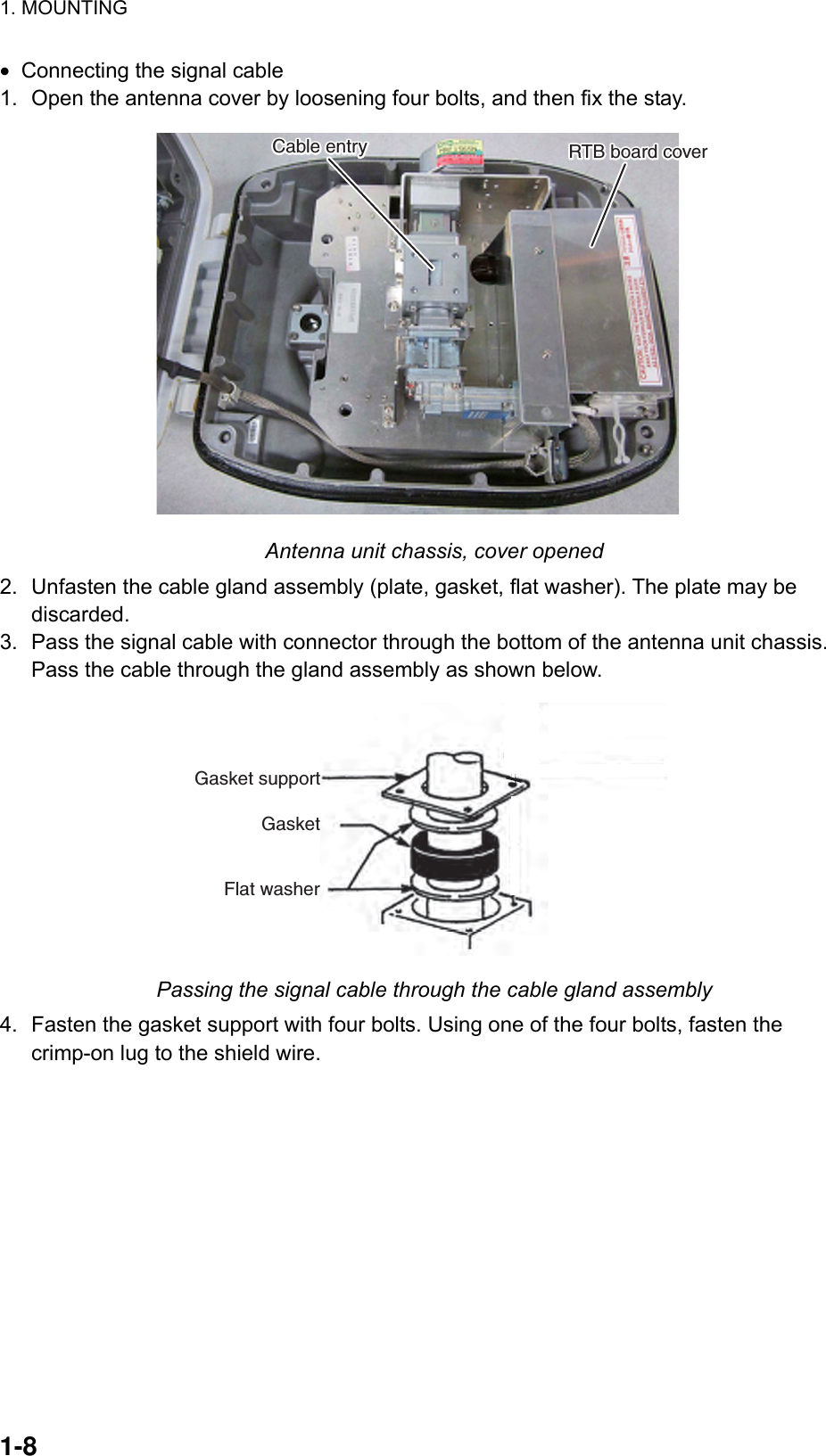 1. MOUNTING  1-8  •  Connecting the signal cable 1.  Open the antenna cover by loosening four bolts, and then fix the stay. RTB board coverRTB board coverCable entryCable entry Antenna unit chassis, cover opened 2.  Unfasten the cable gland assembly (plate, gasket, flat washer). The plate may be discarded. 3.  Pass the signal cable with connector through the bottom of the antenna unit chassis. Pass the cable through the gland assembly as shown below. Gasket supportGasketFlat washerCable entry Passing the signal cable through the cable gland assembly 4.  Fasten the gasket support with four bolts. Using one of the four bolts, fasten the crimp-on lug to the shield wire. 