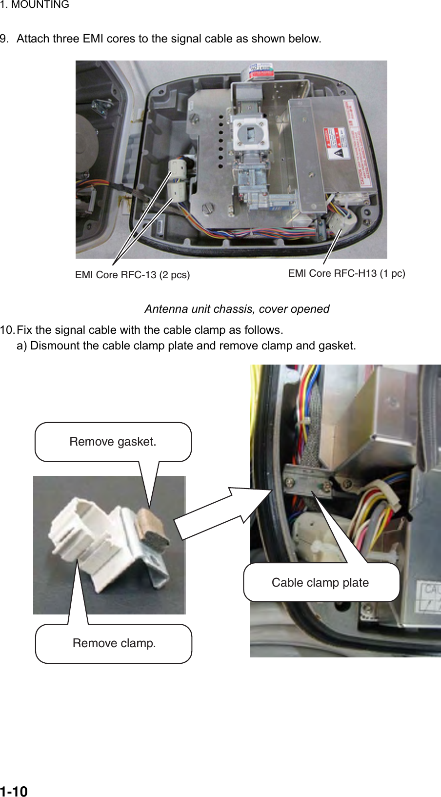 1. MOUNTING  1-10  9.  Attach three EMI cores to the signal cable as shown below. EMI Core RFC-13 (2 pcs) EMI Core RFC-H13 (1 pc) Antenna unit chassis, cover opened 10. Fix the signal cable with the cable clamp as follows.   a) Dismount the cable clamp plate and remove clamp and gasket. Remove gasket.Remove clamp.Cable clamp plate 