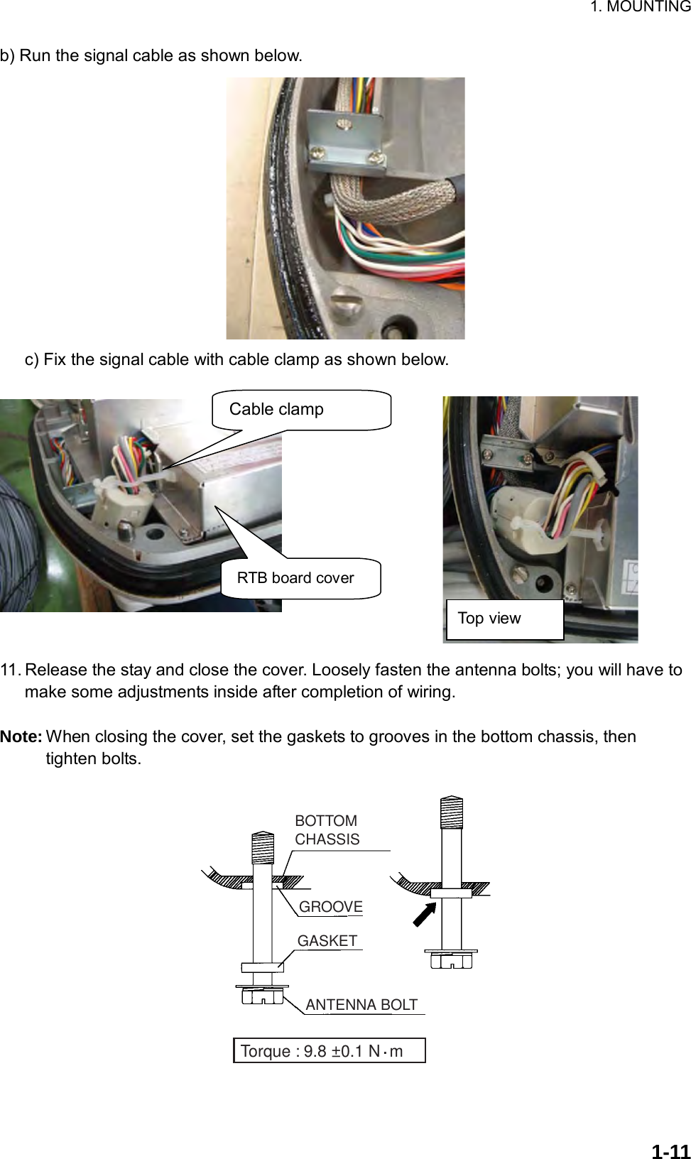 1. MOUNTING  1-11b) Run the signal cable as shown below.    c) Fix the signal cable with cable clamp as shown below.              11. Release the stay and close the cover. Loosely fasten the antenna bolts; you will have to make some adjustments inside after completion of wiring.  Note: When closing the cover, set the gaskets to grooves in the bottom chassis, then tighten bolts. BOTTOM CHASSISGASKETGROOVEANTENNA BOLTTorque : 9.8 ±0.1 N  m.  RTB board cover Top view Cable clamp 