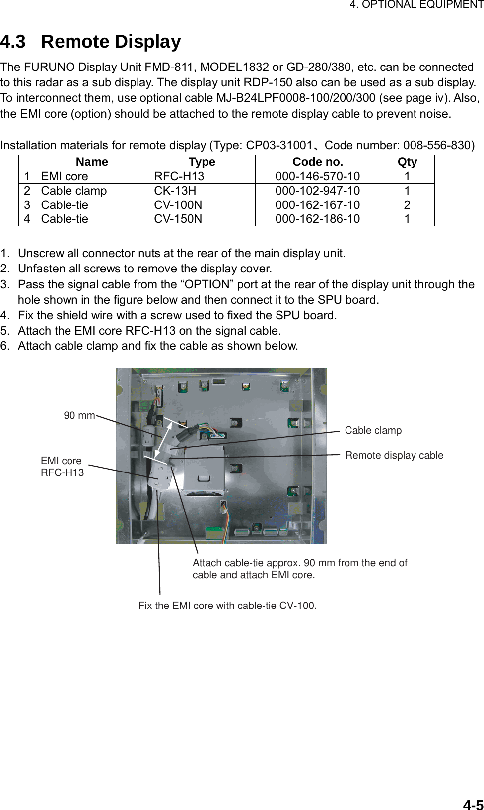 4. OPTIONAL EQUIPMENT  4-54.3 Remote Display The FURUNO Display Unit FMD-811, MODEL1832 or GD-280/380, etc. can be connected to this radar as a sub display. The display unit RDP-150 also can be used as a sub display. To interconnect them, use optional cable MJ-B24LPF0008-100/200/300 (see page iv). Also, the EMI core (option) should be attached to the remote display cable to prevent noise.  Installation materials for remote display (Type: CP03-31001、Code number: 008-556-830)  Name Type Code no. Qty 1 EMI core  RFC-H13  000-146-570-10  1 2 Cable clamp  CK-13H  000-102-947-10  1 3 Cable-tie  CV-100N  000-162-167-10  2 4 Cable-tie  CV-150N  000-162-186-10  1  1.  Unscrew all connector nuts at the rear of the main display unit. 2.  Unfasten all screws to remove the display cover. 3.  Pass the signal cable from the “OPTION” port at the rear of the display unit through the hole shown in the figure below and then connect it to the SPU board. 4.  Fix the shield wire with a screw used to fixed the SPU board. 5.  Attach the EMI core RFC-H13 on the signal cable. 6.  Attach cable clamp and fix the cable as shown below. 90 mmEMI coreRFC-H13Attach cable-tie approx. 90 mm from the end ofcable and attach EMI core.Remote display cableFix the EMI core with cable-tie CV-100.Cable clamp 