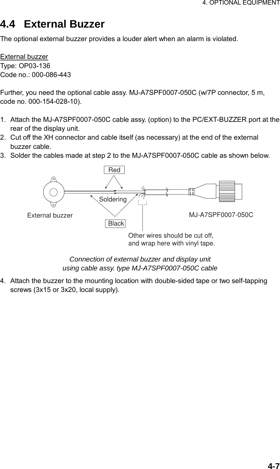 4. OPTIONAL EQUIPMENT  4-74.4 External Buzzer The optional external buzzer provides a louder alert when an alarm is violated.  External buzzer Type: OP03-136 Code no.: 000-086-443  Further, you need the optional cable assy. MJ-A7SPF0007-050C (w/7P connector, 5 m, code no. 000-154-028-10).  1.  Attach the MJ-A7SPF0007-050C cable assy. (option) to the PC/EXT-BUZZER port at the rear of the display unit. 2.  Cut off the XH connector and cable itself (as necessary) at the end of the external buzzer cable. 3.  Solder the cables made at step 2 to the MJ-A7SPF0007-050C cable as shown below. RedBlackExternal buzzer MJ-A7SPF0007-050CSolderingOther wires should be cut off, and wrap here with vinyl tape. Connection of external buzzer and display unit   using cable assy. type MJ-A7SPF0007-050C cable 4.  Attach the buzzer to the mounting location with double-sided tape or two self-tapping screws (3x15 or 3x20, local supply).  