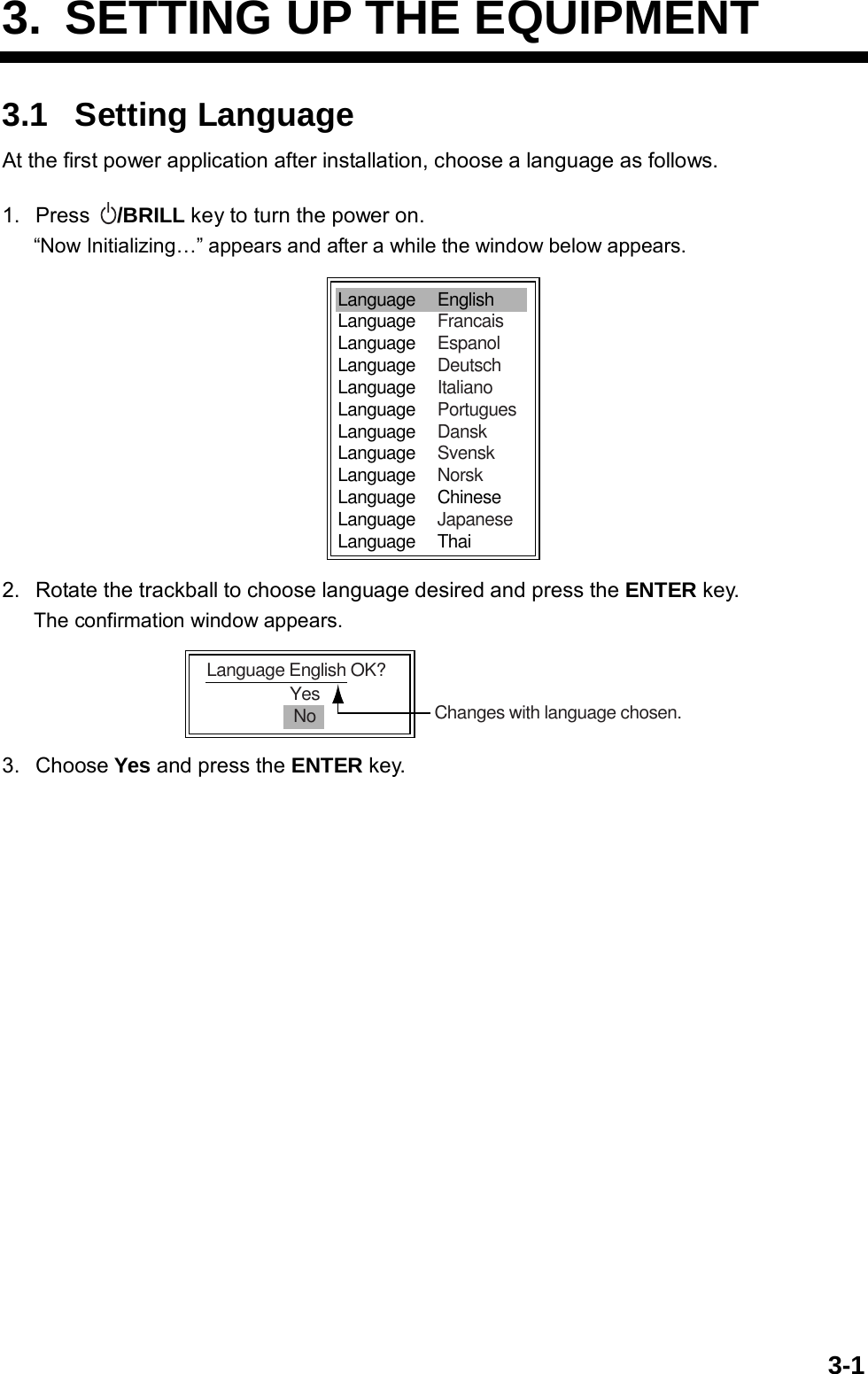   3-13.  SETTING UP THE EQUIPMENT 3.1 Setting Language At the first power application after installation, choose a language as follows.  1. Press  /BRILL key to turn the power on. “Now Initializing…” appears and after a while the window below appears. Language     EnglishLanguage     FrancaisLanguage     EspanolLanguage     DeutschLanguage     ItalianoLanguage     PortuguesLanguage     DanskLanguage     SvenskLanguage     NorskLanguage     ChineseLanguage     JapaneseLanguage     Thai 2.  Rotate the trackball to choose language desired and press the ENTER key. The confirmation window appears. YesNoLanguage English OK?Changes with language chosen. 3. Choose Yes and press the ENTER key.  