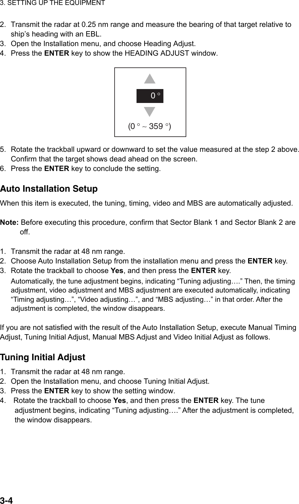 3. SETTING UP THE EQUIPMENT  3-4  2.  Transmit the radar at 0.25 nm range and measure the bearing of that target relative to ship’s heading with an EBL. 3.  Open the Installation menu, and choose Heading Adjust. 4. Press the ENTER key to show the HEADING ADJUST window. SS0 ° (0 ° ∼ 359 °)   5.  Rotate the trackball upward or downward to set the value measured at the step 2 above. Confirm that the target shows dead ahead on the screen. 6. Press the ENTER key to conclude the setting.  Auto Installation Setup When this item is executed, the tuning, timing, video and MBS are automatically adjusted.  Note: Before executing this procedure, confirm that Sector Blank 1 and Sector Blank 2 are off.  1.  Transmit the radar at 48 nm range. 2.  Choose Auto Installation Setup from the installation menu and press the ENTER key. 3.  Rotate the trackball to choose Yes, and then press the ENTER key. Automatically, the tune adjustment begins, indicating “Tuning adjusting….” Then, the timing adjustment, video adjustment and MBS adjustment are executed automatically, indicating “Timing adjusting…”, “Video adjusting…”, and “MBS adjusting…” in that order. After the adjustment is completed, the window disappears.  If you are not satisfied with the result of the Auto Installation Setup, execute Manual Timing Adjust, Tuning Initial Adjust, Manual MBS Adjust and Video Initial Adjust as follows.  Tuning Initial Adjust 1.  Transmit the radar at 48 nm range. 2.  Open the Installation menu, and choose Tuning Initial Adjust. 3. Press the ENTER key to show the setting window. 4.    Rotate the trackball to choose Yes, and then press the ENTER key. The tune adjustment begins, indicating “Tuning adjusting….” After the adjustment is completed, the window disappears.  