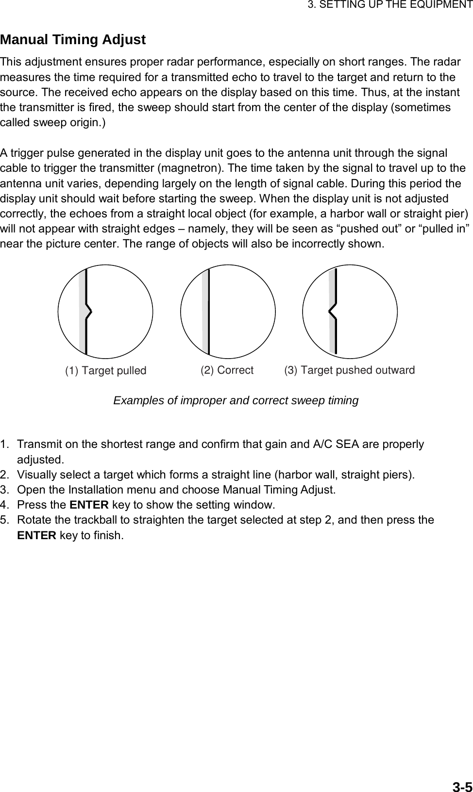 3. SETTING UP THE EQUIPMENT  3-5Manual Timing Adjust This adjustment ensures proper radar performance, especially on short ranges. The radar measures the time required for a transmitted echo to travel to the target and return to the source. The received echo appears on the display based on this time. Thus, at the instant the transmitter is fired, the sweep should start from the center of the display (sometimes called sweep origin.)  A trigger pulse generated in the display unit goes to the antenna unit through the signal cable to trigger the transmitter (magnetron). The time taken by the signal to travel up to the antenna unit varies, depending largely on the length of signal cable. During this period the display unit should wait before starting the sweep. When the display unit is not adjusted correctly, the echoes from a straight local object (for example, a harbor wall or straight pier) will not appear with straight edges – namely, they will be seen as “pushed out” or “pulled in” near the picture center. The range of objects will also be incorrectly shown. (1) Target pulled (2) Correct (3) Target pushed outward Examples of improper and correct sweep timing  1.  Transmit on the shortest range and confirm that gain and A/C SEA are properly adjusted. 2.  Visually select a target which forms a straight line (harbor wall, straight piers). 3.  Open the Installation menu and choose Manual Timing Adjust. 4. Press the ENTER key to show the setting window. 5.  Rotate the trackball to straighten the target selected at step 2, and then press the ENTER key to finish.  