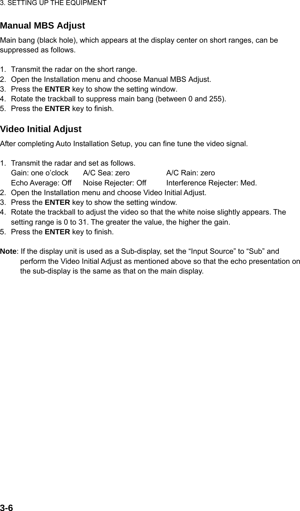 3. SETTING UP THE EQUIPMENT  3-6  Manual MBS Adjust Main bang (black hole), which appears at the display center on short ranges, can be suppressed as follows.  1.  Transmit the radar on the short range. 2.  Open the Installation menu and choose Manual MBS Adjust. 3. Press the ENTER key to show the setting window. 4.  Rotate the trackball to suppress main bang (between 0 and 255). 5. Press the ENTER key to finish.  Video Initial Adjust After completing Auto Installation Setup, you can fine tune the video signal.  1.  Transmit the radar and set as follows.   Gain: one o’clock  A/C Sea: zero    A/C Rain: zero   Echo Average: Off  Noise Rejecter: Off  Interference Rejecter: Med.   2.  Open the Installation menu and choose Video Initial Adjust. 3. Press the ENTER key to show the setting window. 4.  Rotate the trackball to adjust the video so that the white noise slightly appears. The setting range is 0 to 31. The greater the value, the higher the gain. 5. Press the ENTER key to finish.  Note: If the display unit is used as a Sub-display, set the “Input Source” to “Sub” and perform the Video Initial Adjust as mentioned above so that the echo presentation on the sub-display is the same as that on the main display.   