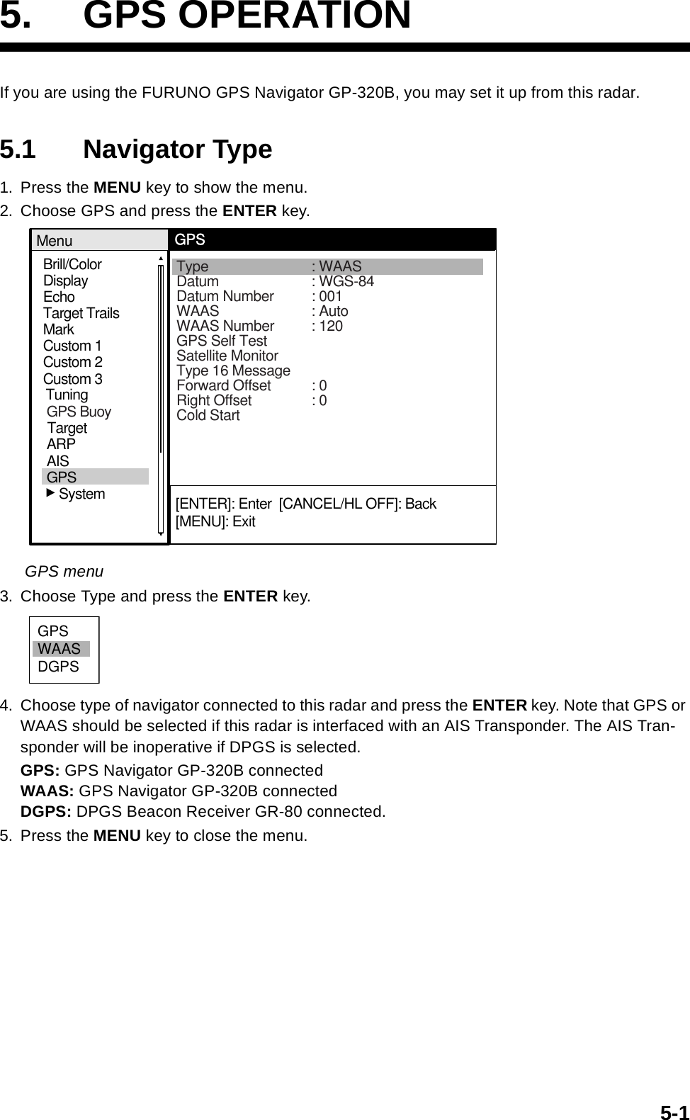 5-15. GPS OPERATIONIf you are using the FURUNO GPS Navigator GP-320B, you may set it up from this radar.5.1 Navigator Type1. Press the MENU key to show the menu.2. Choose GPS and press the ENTER key.GPS menu3. Choose Type and press the ENTER key.4. Choose type of navigator connected to this radar and press the ENTER key. Note that GPS or WAAS should be selected if this radar is interfaced with an AIS Transponder. The AIS Tran-sponder will be inoperative if DPGS is selected.GPS: GPS Navigator GP-320B connectedWAAS: GPS Navigator GP-320B connectedDGPS: DPGS Beacon Receiver GR-80 connected.5. Press the MENU key to close the menu.Brill/ColorEchoMarkTarget TrailsCustom 1DisplayCustom 2Custom 3 MenuGPSType : WAASDatum : WGS-84Datum Number : 001WAAS : AutoWAAS Number : 120GPS Self TestSatellite MonitorType 16 MessageForward Offset : 0Right Offset : 0Cold Start[ENTER]: Enter  [CANCEL/HL OFF]: Back[MENU]: ExitTuningGPSTargetARPAIS   SystemGPS BuoyGPSWAASDGPS