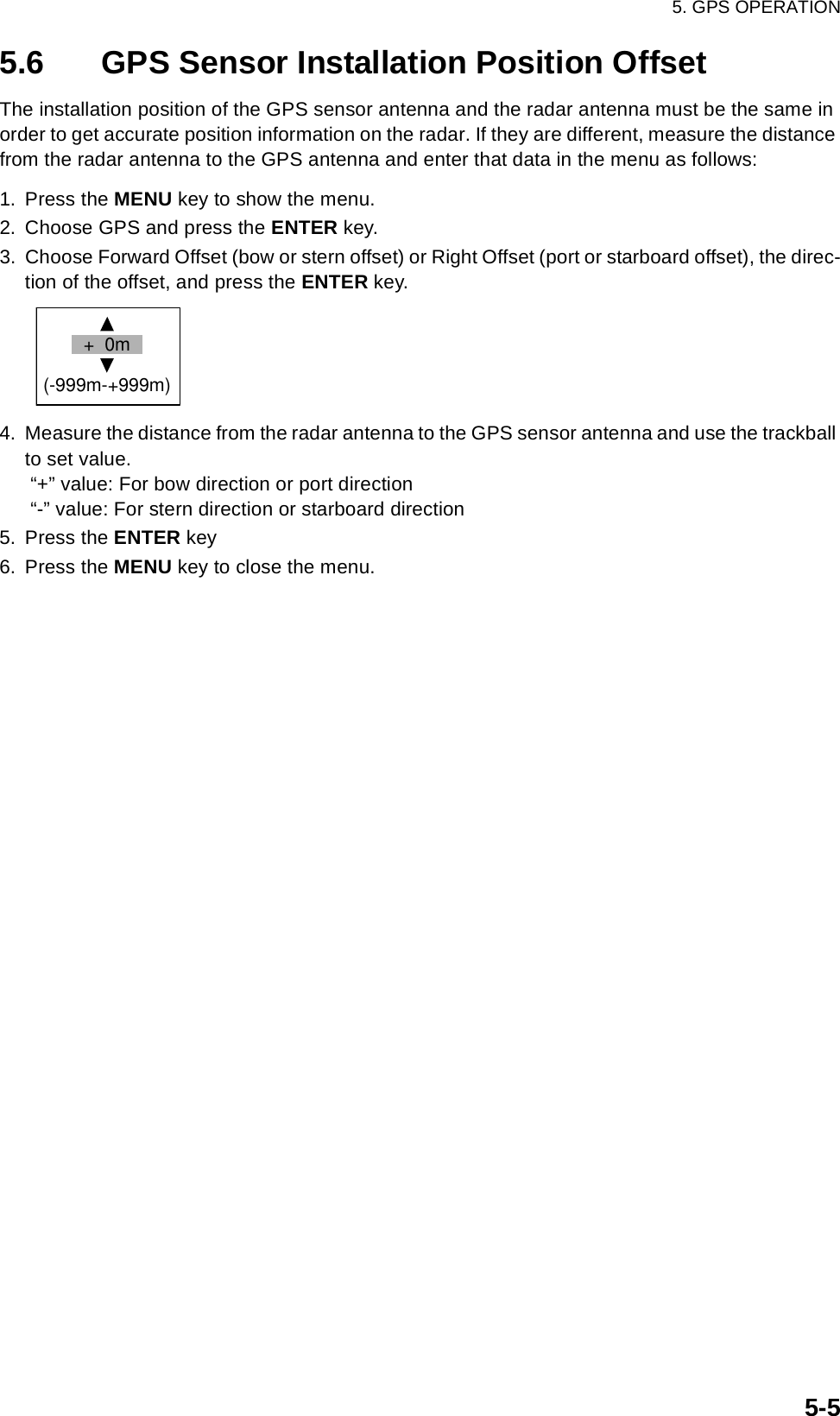 5. GPS OPERATION5-55.6 GPS Sensor Installation Position OffsetThe installation position of the GPS sensor antenna and the radar antenna must be the same in order to get accurate position information on the radar. If they are different, measure the distance from the radar antenna to the GPS antenna and enter that data in the menu as follows:1. Press the MENU key to show the menu.2. Choose GPS and press the ENTER key.3. Choose Forward Offset (bow or stern offset) or Right Offset (port or starboard offset), the direc-tion of the offset, and press the ENTER key. 4. Measure the distance from the radar antenna to the GPS sensor antenna and use the trackball to set value.  “+” value: For bow direction or port direction  “-” value: For stern direction or starboard direction 5. Press the ENTER key6. Press the MENU key to close the menu.+  0m(-999m-+999m)