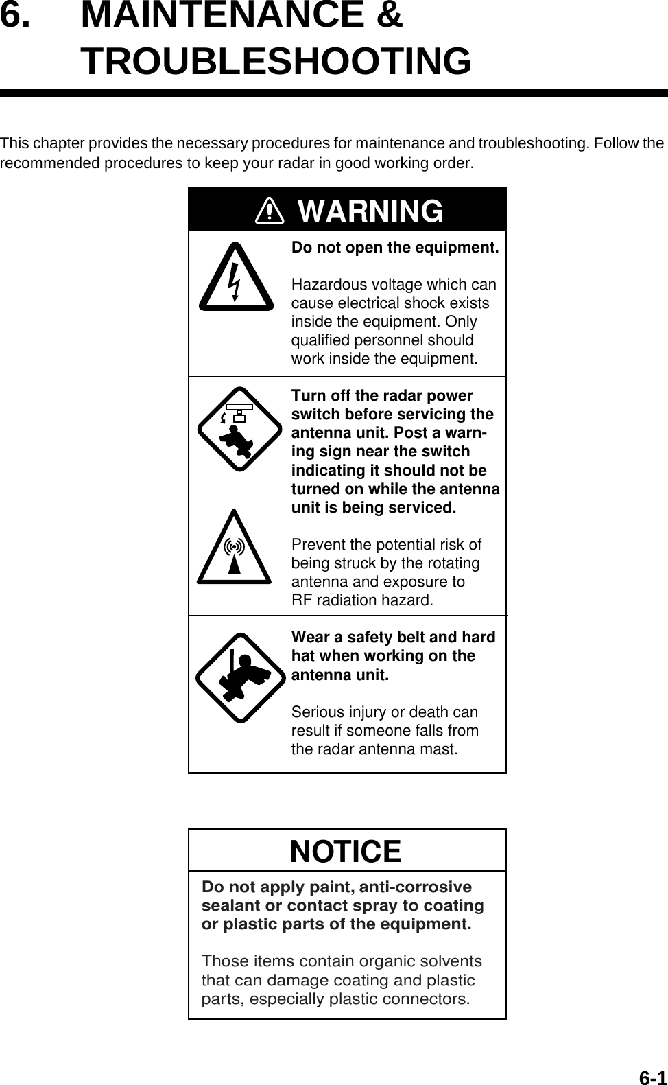 6-16. MAINTENANCE &amp;TROUBLESHOOTINGThis chapter provides the necessary procedures for maintenance and troubleshooting. Follow the recommended procedures to keep your radar in good working order.WARNINGDo not open the equipment.Hazardous voltage which cancause electrical shock existsinside the equipment. Only qualified personnel should work inside the equipment.Turn off the radar powerswitch before servicing the antenna unit. Post a warn-ing sign near the switchindicating it should not beturned on while the antennaunit is being serviced.Prevent the potential risk ofbeing struck by the rotatingantenna and exposure to RF radiation hazard.Wear a safety belt and hardhat when working on the antenna unit.Serious injury or death canresult if someone falls fromthe radar antenna mast.NOTICEDo not apply paint, anti-corrosive sealant or contact spray to coating or plastic parts of the equipment. Those items contain organic solvents that can damage coating and plastic parts, especially plastic connectors.