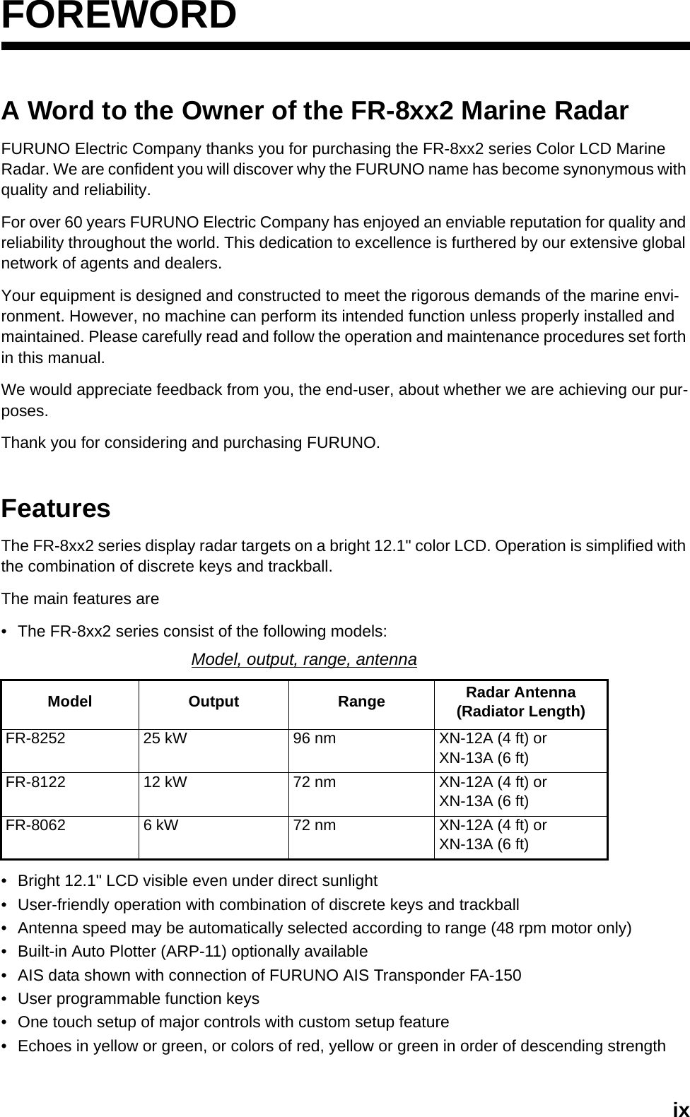 ixFOREWORDA Word to the Owner of the FR-8xx2 Marine Radar FURUNO Electric Company thanks you for purchasing the FR-8xx2 series Color LCD MarineRadar. We are confident you will discover why the FURUNO name has become synonymous with quality and reliability.For over 60 years FURUNO Electric Company has enjoyed an enviable reputation for quality and reliability throughout the world. This dedication to excellence is furthered by our extensive global network of agents and dealers.Your equipment is designed and constructed to meet the rigorous demands of the marine envi-ronment. However, no machine can perform its intended function unless properly installed and maintained. Please carefully read and follow the operation and maintenance procedures set forth in this manual.We would appreciate feedback from you, the end-user, about whether we are achieving our pur-poses.Thank you for considering and purchasing FURUNO.FeaturesThe FR-8xx2 series display radar targets on a bright 12.1&quot; color LCD. Operation is simplified with the combination of discrete keys and trackball.The main features are• The FR-8xx2 series consist of the following models:• Bright 12.1&quot; LCD visible even under direct sunlight• User-friendly operation with combination of discrete keys and trackball• Antenna speed may be automatically selected according to range (48 rpm motor only)• Built-in Auto Plotter (ARP-11) optionally available• AIS data shown with connection of FURUNO AIS Transponder FA-150• User programmable function keys• One touch setup of major controls with custom setup feature• Echoes in yellow or green, or colors of red, yellow or green in order of descending strengthModel, output, range, antennaModel Output Range Radar Antenna (Radiator Length)FR-8252 25 kW 96 nm XN-12A (4 ft) or XN-13A (6 ft)FR-8122 12 kW 72 nm XN-12A (4 ft) or XN-13A (6 ft)FR-8062 6 kW 72 nm XN-12A (4 ft) or XN-13A (6 ft)