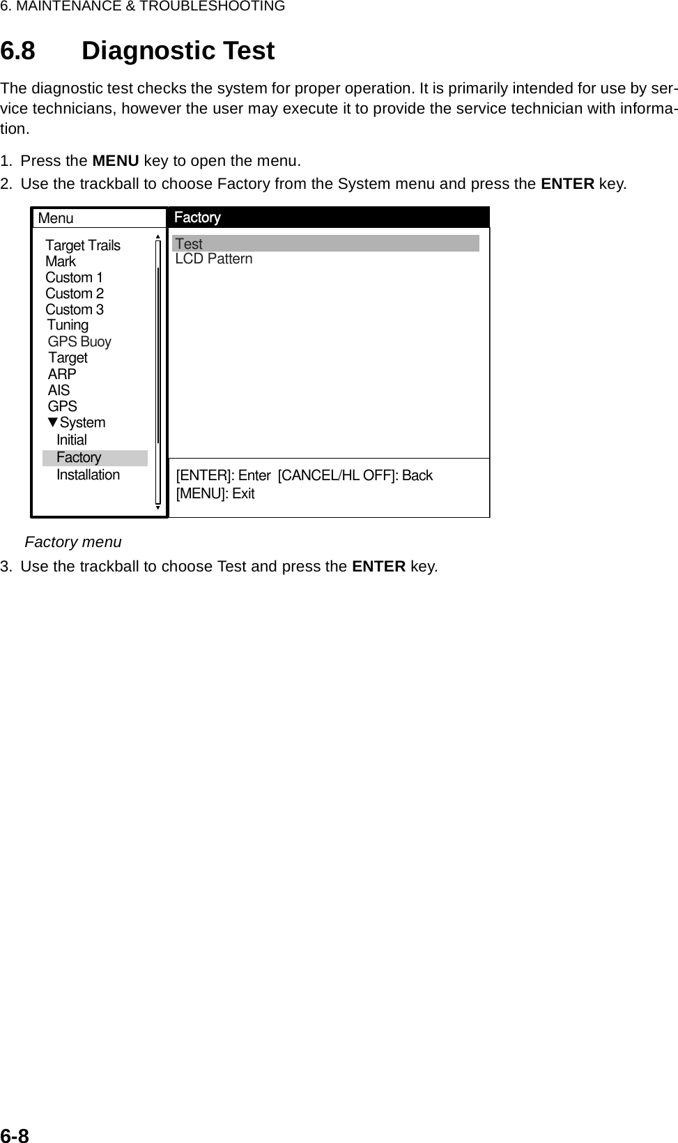 6. MAINTENANCE &amp; TROUBLESHOOTING6-86.8 Diagnostic TestThe diagnostic test checks the system for proper operation. It is primarily intended for use by ser-vice technicians, however the user may execute it to provide the service technician with informa-tion.1. Press the MENU key to open the menu.2. Use the trackball to choose Factory from the System menu and press the ENTER key.Factory menu3. Use the trackball to choose Test and press the ENTER key.MarkTarget TrailsCustom 1Custom 2Custom 3 TestLCD PatternMenuFactory[ENTER]: Enter  [CANCEL/HL OFF]: Back[MENU]: ExitTuningGPSTargetARPAIS   System  Initial   Factory  InstallationGPS Buoy