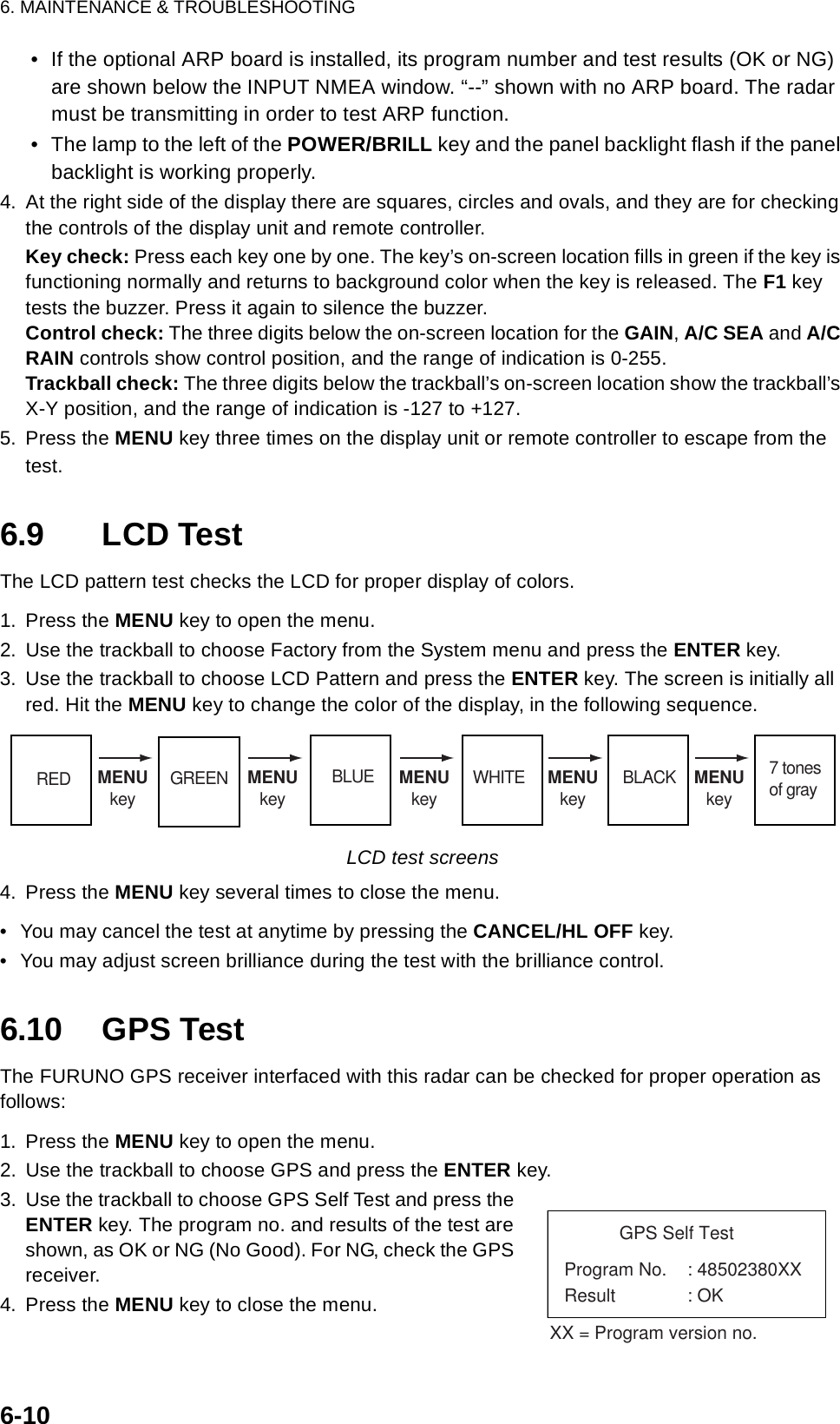 6. MAINTENANCE &amp; TROUBLESHOOTING6-10• If the optional ARP board is installed, its program number and test results (OK or NG) are shown below the INPUT NMEA window. “--” shown with no ARP board. The radar must be transmitting in order to test ARP function.• The lamp to the left of the POWER/BRILL key and the panel backlight flash if the panel backlight is working properly.4. At the right side of the display there are squares, circles and ovals, and they are for checking the controls of the display unit and remote controller.Key check: Press each key one by one. The key’s on-screen location fills in green if the key is functioning normally and returns to background color when the key is released. The F1 key tests the buzzer. Press it again to silence the buzzer.Control check: The three digits below the on-screen location for the GAIN, A/C SEA and A/C RAIN controls show control position, and the range of indication is 0-255. Trackball check: The three digits below the trackball’s on-screen location show the trackball’s X-Y position, and the range of indication is -127 to +127.5. Press the MENU key three times on the display unit or remote controller to escape from the test.6.9 LCD TestThe LCD pattern test checks the LCD for proper display of colors.1. Press the MENU key to open the menu.2. Use the trackball to choose Factory from the System menu and press the ENTER key.3. Use the trackball to choose LCD Pattern and press the ENTER key. The screen is initially all red. Hit the MENU key to change the color of the display, in the following sequence.LCD test screens4. Press the MENU key several times to close the menu.• You may cancel the test at anytime by pressing the CANCEL/HL OFF key.• You may adjust screen brilliance during the test with the brilliance control.6.10 GPS TestThe FURUNO GPS receiver interfaced with this radar can be checked for proper operation asfollows:1. Press the MENU key to open the menu.2. Use the trackball to choose GPS and press the ENTER key.3. Use the trackball to choose GPS Self Test and press the ENTER key. The program no. and results of the test are shown, as OK or NG (No Good). For NG, check the GPS receiver.4. Press the MENU key to close the menu.RED MENUkey GREEN MENUkeyBLUE MENUkeyWHITE MENUkeyBLACK MENUkey7 tonesof grayGPS Self TestProgram No. : 48502380XXResult : OKXX = Program version no.