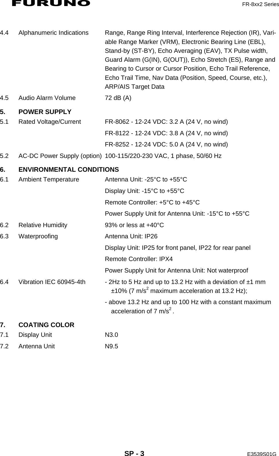 FURUNO  FR-8xx2 Series     SP - 3  E3539S01G   4.4  Alphanumeric Indications  Range, Range Ring Interval, Interference Rejection (IR), Vari-able Range Marker (VRM), Electronic Bearing Line (EBL), Stand-by (ST-BY), Echo Averaging (EAV), TX Pulse width, Guard Alarm (G(IN), G(OUT)), Echo Stretch (ES), Range and Bearing to Cursor or Cursor Position, Echo Trail Reference, Echo Trail Time, Nav Data (Position, Speed, Course, etc.), ARP/AIS Target Data 4.5  Audio Alarm Volume  72 dB (A) 5. POWER SUPPLY 5.1  Rated Voltage/Current  FR-8062 - 12-24 VDC: 3.2 A (24 V, no wind)     FR-8122 - 12-24 VDC: 3.8 A (24 V, no wind)     FR-8252 - 12-24 VDC: 5.0 A (24 V, no wind) 5.2  AC-DC Power Supply (option)  100-115/220-230 VAC, 1 phase, 50/60 Hz 6. ENVIRONMENTAL CONDITIONS 6.1  Ambient Temperature  Antenna Unit: -25°C to +55°C     Display Unit: -15°C to +55°C     Remote Controller: +5°C to +45°C     Power Supply Unit for Antenna Unit: -15°C to +55°C 6.2  Relative Humidity  93% or less at +40°C 6.3  Waterproofing  Antenna Unit: IP26     Display Unit: IP25 for front panel, IP22 for rear panel     Remote Controller: IPX4 Power Supply Unit for Antenna Unit: Not waterproof 6.4  Vibration IEC 60945-4th  - 2Hz to 5 Hz and up to 13.2 Hz with a deviation of ±1 mm ±10% (7 m/s2 maximum acceleration at 13.2 Hz);     - above 13.2 Hz and up to 100 Hz with a constant maximum     acceleration of 7 m/s2 . 7. COATING COLOR 7.1 Display Unit  N3.0 7.2 Antenna Unit  N9.5 