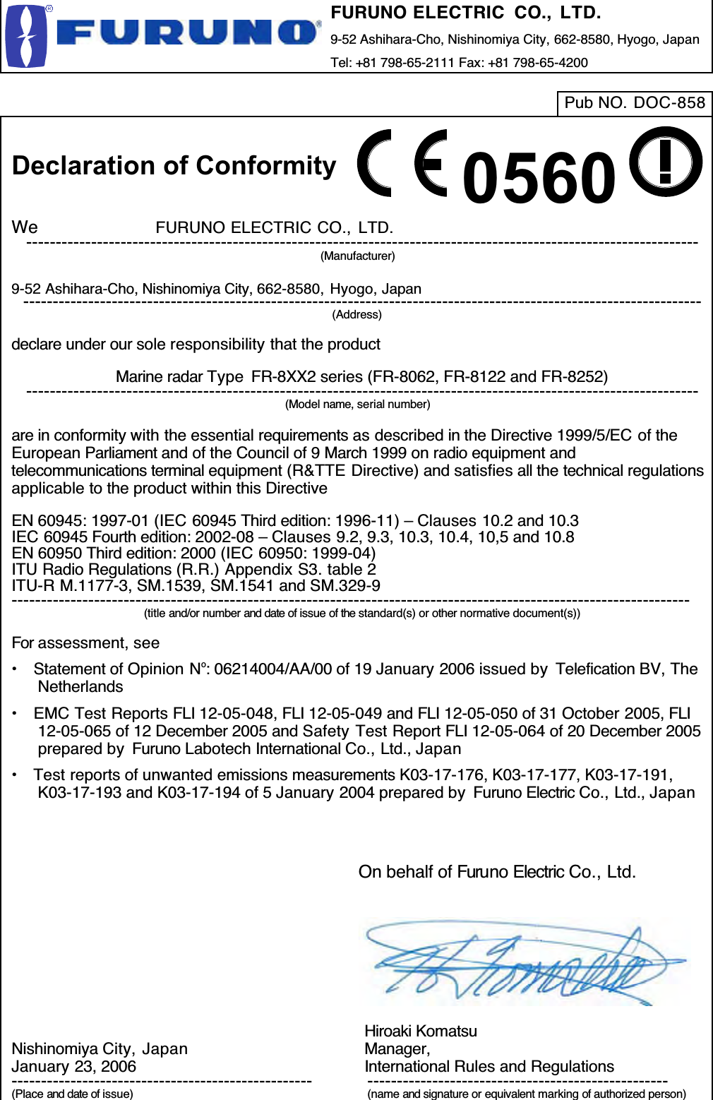 FURUNO ELECTRIC  CO., LTD.9-52 Ashihara-Cho, Nishinomiya City, 662-8580, Hyogo, JapanTel: +81 798-65-2111 Fax: +81 798-65-4200Pub NO. DOC-8580560Declaration of ConformityWe              FURUNO ELECTRIC CO., LTD.------------------------------------------------------------------------------------------------------------------(Manufacturer)9-52 Ashihara-Cho, Nishinomiya City, 662-8580, Hyogo, Japan-------------------------------------------------------------------------------------------------------------------(Address)declare under our sole responsibility that the productMarine radar Type  FR-8XX2 series (FR-8062, FR-8122 and FR-8252)------------------------------------------------------------------------------------------------------------------(Model name, serial number)are in conformity with the essential requirements as described in the Directive 1999/5/EC of theEuropean Parliament and of the Council of 9 March 1999 on radio equipment andtelecommunications terminal equipment (R&amp;TTE Directive) and satisfies all the technical regulationsapplicable to the product within this DirectiveEN 60945: 1997-01 (IEC 60945 Third edition: 1996-11) – Clauses 10.2 and 10.3IEC 60945 Fourth edition: 2002-08 – Clauses 9.2, 9.3, 10.3, 10.4, 10,5 and 10.8EN 60950 Third edition: 2000 (IEC 60950: 1999-04)ITU Radio Regulations (R.R.) Appendix S3. table 2ITU-R M.1177-3, SM.1539, SM.1541 and SM.329-9-------------------------------------------------------------------------------------------------------------------(title and/or number and date of issue of the standard(s) or other normative document(s))For assessment, see•  Statement of Opinion No: 06214004/AA/00 of 19 January 2006 issued by  Telefication BV, TheNetherlands•  EMC Test Reports FLI 12-05-048, FLI 12-05-049 and FLI 12-05-050 of 31 October 2005, FLI12-05-065 of 12 December 2005 and Safety Test Report FLI 12-05-064 of 20 December 2005prepared by  Furuno Labotech International Co., Ltd., Japan•  Test reports of unwanted emissions measurements K03-17-176, K03-17-177, K03-17-191,K03-17-193 and K03-17-194 of 5 January 2004 prepared by  Furuno Electric Co., Ltd., JapanNishinomiya City,  JapanJanuary 23, 2006---------------------------------------------------(Place and date of issue)On behalf of Furuno Electric Co., Ltd.Hiroaki KomatsuManager,International Rules and Regulations---------------------------------------------------(name and signature or equivalent marking of authorized person)