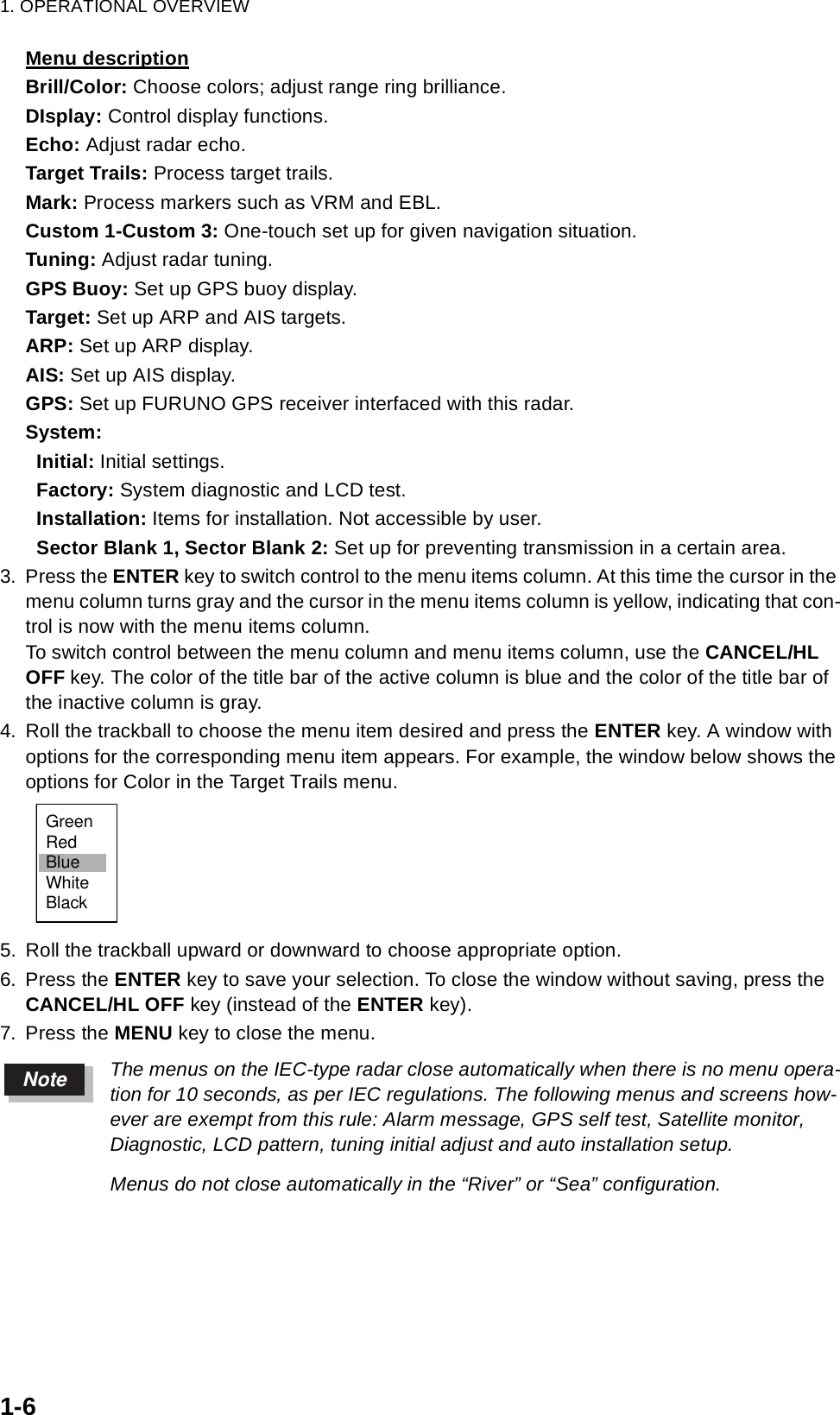 1. OPERATIONAL OVERVIEW1-6Menu descriptionBrill/Color: Choose colors; adjust range ring brilliance.DIsplay: Control display functions.Echo: Adjust radar echo.Target Trails: Process target trails.Mark: Process markers such as VRM and EBL.Custom 1-Custom 3: One-touch set up for given navigation situation.Tuning: Adjust radar tuning.GPS Buoy: Set up GPS buoy display.Target: Set up ARP and AIS targets.ARP: Set up ARP display.AIS: Set up AIS display.GPS: Set up FURUNO GPS receiver interfaced with this radar.System:  Initial: Initial settings.  Factory: System diagnostic and LCD test.  Installation: Items for installation. Not accessible by user.  Sector Blank 1, Sector Blank 2: Set up for preventing transmission in a certain area.3. Press the ENTER key to switch control to the menu items column. At this time the cursor in the menu column turns gray and the cursor in the menu items column is yellow, indicating that con-trol is now with the menu items column. To switch control between the menu column and menu items column, use the CANCEL/HL OFF key. The color of the title bar of the active column is blue and the color of the title bar of the inactive column is gray.4. Roll the trackball to choose the menu item desired and press the ENTER key. A window with options for the corresponding menu item appears. For example, the window below shows the options for Color in the Target Trails menu.5. Roll the trackball upward or downward to choose appropriate option.6. Press the ENTER key to save your selection. To close the window without saving, press the CANCEL/HL OFF key (instead of the ENTER key).7. Press the MENU key to close the menu.The menus on the IEC-type radar close automatically when there is no menu opera-tion for 10 seconds, as per IEC regulations. The following menus and screens how-ever are exempt from this rule: Alarm message, GPS self test, Satellite monitor, Diagnostic, LCD pattern, tuning initial adjust and auto installation setup. Menus do not close automatically in the “River” or “Sea” configuration.GreenRedBlueWhiteBlackNote