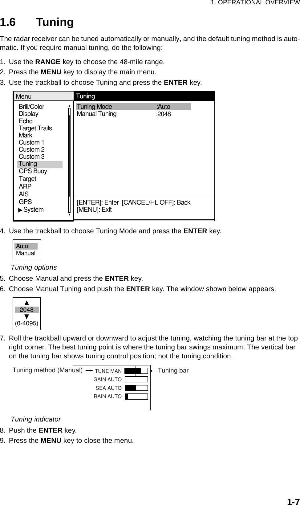 1. OPERATIONAL OVERVIEW1-71.6 TuningThe radar receiver can be tuned automatically or manually, and the default tuning method is auto-matic. If you require manual tuning, do the following:1. Use the RANGE key to choose the 48-mile range.2. Press the MENU key to display the main menu.3. Use the trackball to choose Tuning and press the ENTER key.4. Use the trackball to choose Tuning Mode and press the ENTER key. Tuning options5. Choose Manual and press the ENTER key.6. Choose Manual Tuning and push the ENTER key. The window shown below appears.7. Roll the trackball upward or downward to adjust the tuning, watching the tuning bar at the top right corner. The best tuning point is where the tuning bar swings maximum. The vertical bar on the tuning bar shows tuning control position; not the tuning condition. Tuning indicator8. Push the ENTER key.9. Press the MENU key to close the menu.Brill/ColorEchoMarkTarget TrailsCustom 1 DisplayCustom 2Custom 3 GPS BuoyTargetARPAISGPS   SystemTuning  Tuning Mode  Manual Tuning   :Auto    MenuTuning[ENTER]: Enter  [CANCEL/HL OFF]: Back[MENU]: Exit:2048AutoManual2048(0-4095) Tuning method (Manual) Tuning barTUNE MANGAIN AUTOSEA AUTORAIN AUTO