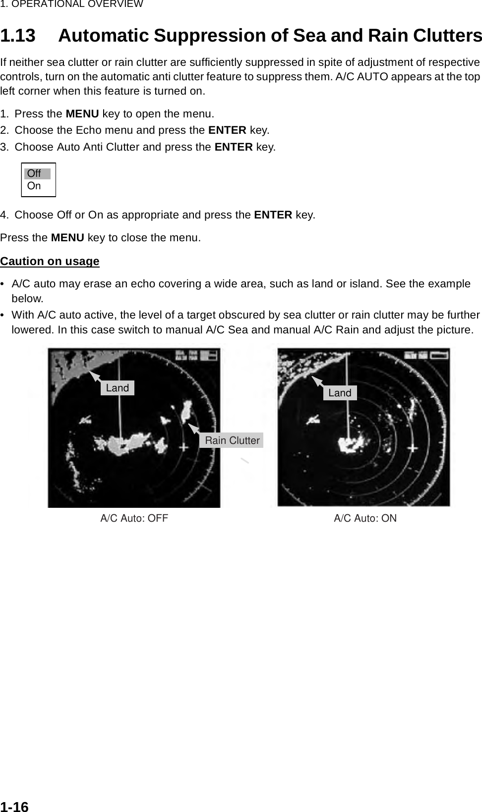 1. OPERATIONAL OVERVIEW1-161.13 Automatic Suppression of Sea and Rain CluttersIf neither sea clutter or rain clutter are sufficiently suppressed in spite of adjustment of respective controls, turn on the automatic anti clutter feature to suppress them. A/C AUTO appears at the top left corner when this feature is turned on.1. Press the MENU key to open the menu.2. Choose the Echo menu and press the ENTER key.3. Choose Auto Anti Clutter and press the ENTER key.4. Choose Off or On as appropriate and press the ENTER key. Press the MENU key to close the menu.Caution on usage• A/C auto may erase an echo covering a wide area, such as land or island. See the example below.• With A/C auto active, the level of a target obscured by sea clutter or rain clutter may be further lowered. In this case switch to manual A/C Sea and manual A/C Rain and adjust the picture.OffOn:£:¸:Å:»:£:¸:Å:»:©:¸Rain ClutterLand LandA/C Auto: OFF                                                         A/C Auto: ON