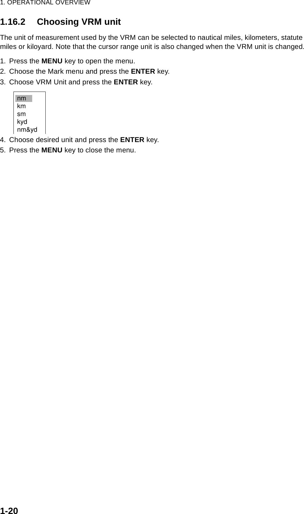 1. OPERATIONAL OVERVIEW1-201.16.2 Choosing VRM unitThe unit of measurement used by the VRM can be selected to nautical miles, kilometers, statute miles or kiloyard. Note that the cursor range unit is also changed when the VRM unit is changed.1. Press the MENU key to open the menu.2. Choose the Mark menu and press the ENTER key.3. Choose VRM Unit and press the ENTER key.4. Choose desired unit and press the ENTER key.5. Press the MENU key to close the menu.nmkmsmkydnm&amp;yd