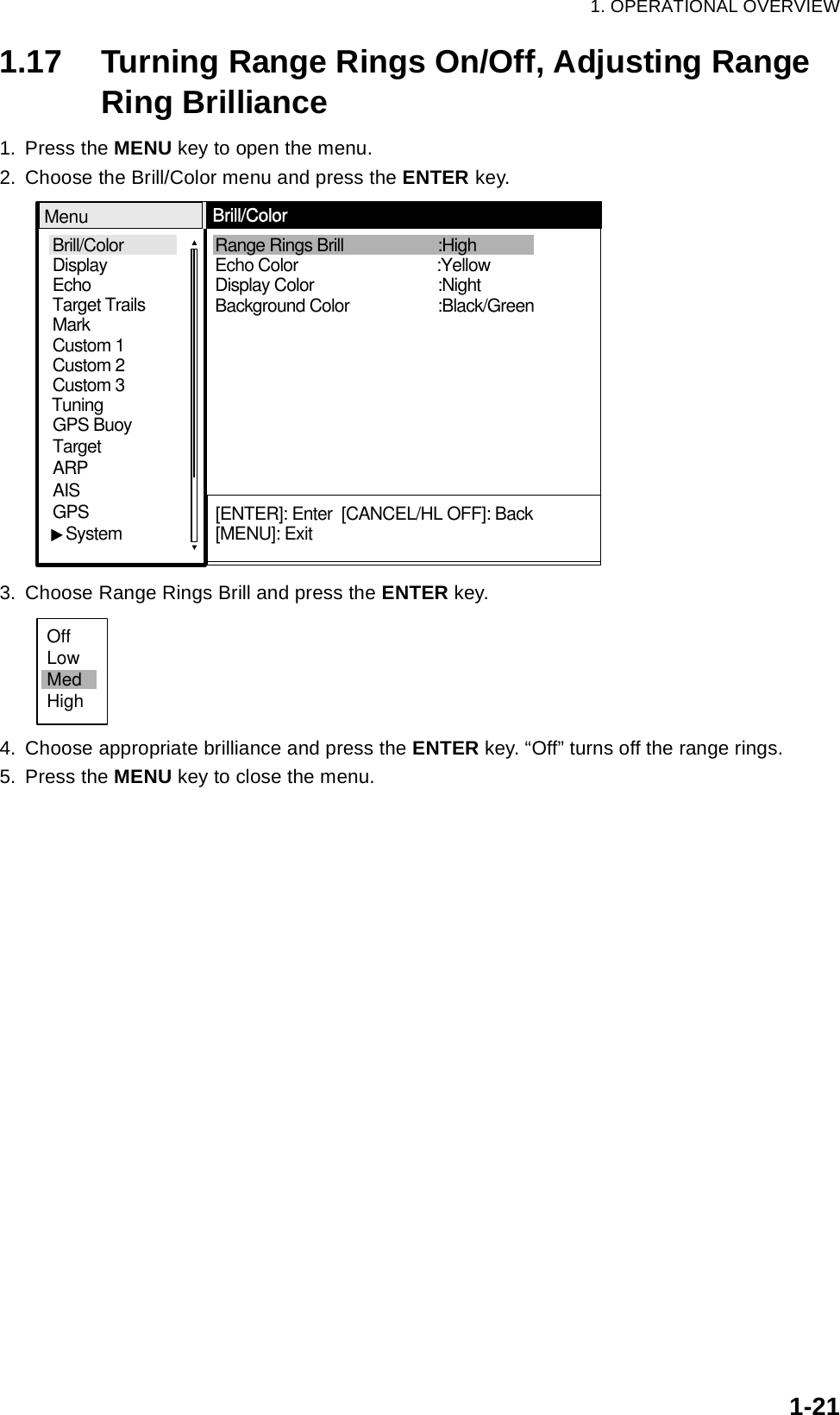 1. OPERATIONAL OVERVIEW1-211.17 Turning Range Rings On/Off, Adjusting Range Ring Brilliance1. Press the MENU key to open the menu.2. Choose the Brill/Color menu and press the ENTER key.3. Choose Range Rings Brill and press the ENTER key.4. Choose appropriate brilliance and press the ENTER key. “Off” turns off the range rings.5. Press the MENU key to close the menu.Brill/ColorEchoMarkTarget TrailsCustom 1 DisplayCustom 2Custom 3 GPS BuoyTargetARPAISGPS   SystemTuningDisplay Color Background Color Range Rings Brill Echo Color    :Black/Green:Night:High    MenuBrill/Color[ENTER]: Enter  [CANCEL/HL OFF]: Back[MENU]: Exit:YellowOffLowMedHigh