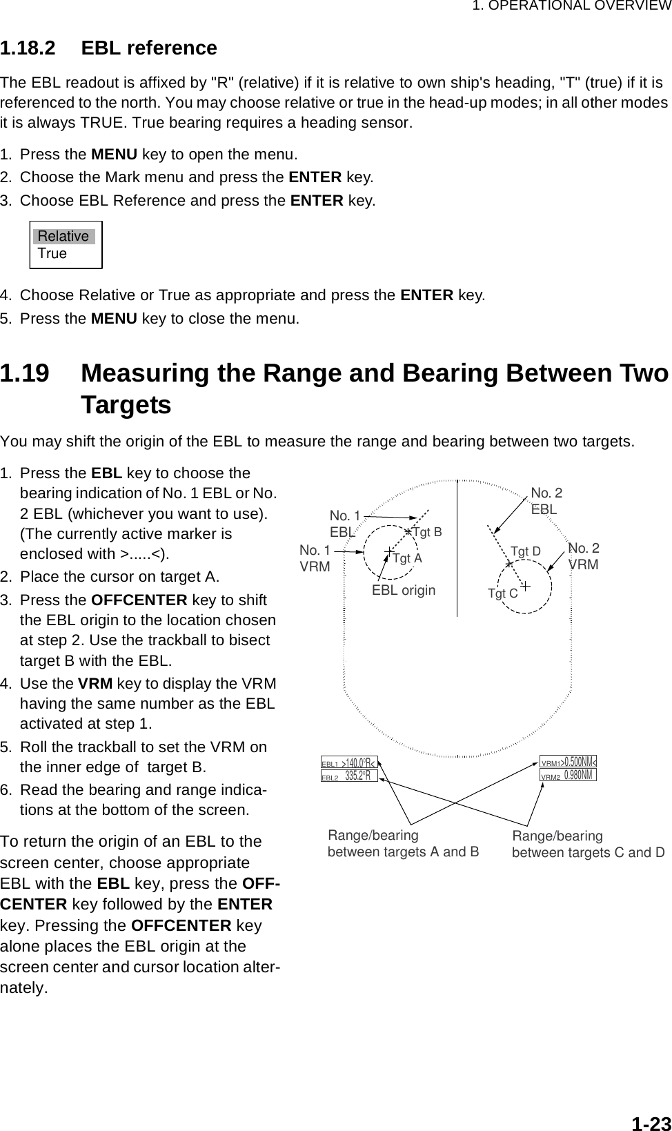 1. OPERATIONAL OVERVIEW1-231.18.2 EBL referenceThe EBL readout is affixed by &quot;R&quot; (relative) if it is relative to own ship&apos;s heading, &quot;T&quot; (true) if it is referenced to the north. You may choose relative or true in the head-up modes; in all other modes it is always TRUE. True bearing requires a heading sensor.1. Press the MENU key to open the menu.2. Choose the Mark menu and press the ENTER key.3. Choose EBL Reference and press the ENTER key.4. Choose Relative or True as appropriate and press the ENTER key.5. Press the MENU key to close the menu.1.19 Measuring the Range and Bearing Between TwoTargetsYou may shift the origin of the EBL to measure the range and bearing between two targets.1. Press the EBL key to choose the bearing indication of No. 1 EBL or No. 2 EBL (whichever you want to use). (The currently active marker is enclosed with &gt;.....&lt;).2. Place the cursor on target A. 3. Press the OFFCENTER key to shift the EBL origin to the location chosen at step 2. Use the trackball to bisect target B with the EBL.4. Use the VRM key to display the VRM having the same number as the EBL activated at step 1.5. Roll the trackball to set the VRM on the inner edge of  target B.6. Read the bearing and range indica-tions at the bottom of the screen.To return the origin of an EBL to the screen center, choose appropriate EBL with the EBL key, press the OFF-CENTER key followed by the ENTER key. Pressing the OFFCENTER key alone places the EBL origin at the screen center and cursor location alter-nately.RelativeTrueNo. 1EBLNo. 2EBL    EBL1        EBL2  &gt;140.0°R&lt;335.2°R    VRM1         VRM2  &gt;0.500NM&lt;0.980NMTgt DEBL origin++Tgt BRange/bearingbetween targets A and BNo. 1VRMTgt ATgt C No. 2VRMRange/bearingbetween targets C and D