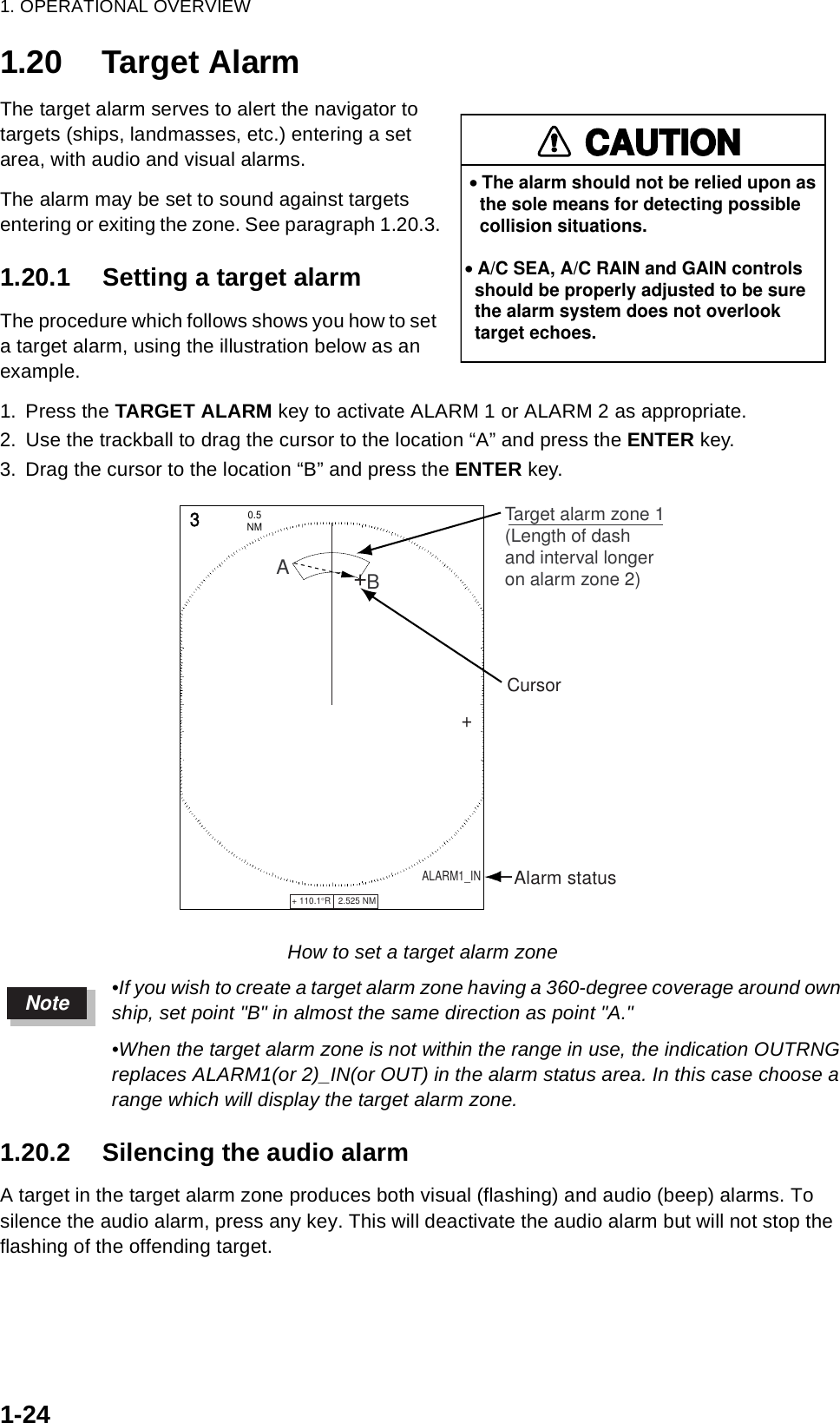 1. OPERATIONAL OVERVIEW1-241.20 Target AlarmThe target alarm serves to alert the navigator to targets (ships, landmasses, etc.) entering a set area, with audio and visual alarms.The alarm may be set to sound against targets entering or exiting the zone. See paragraph 1.20.3.1.20.1 Setting a target alarmThe procedure which follows shows you how to set a target alarm, using the illustration below as an example.1. Press the TARGET ALARM key to activate ALARM 1 or ALARM 2 as appropriate.2. Use the trackball to drag the cursor to the location “A” and press the ENTER key.3. Drag the cursor to the location “B” and press the ENTER key.How to set a target alarm zone•If you wish to create a target alarm zone having a 360-degree coverage around own ship, set point &quot;B&quot; in almost the same direction as point &quot;A.&quot;•When the target alarm zone is not within the range in use, the indication OUTRNG replaces ALARM1(or 2)_IN(or OUT) in the alarm status area. In this case choose a range which will display the target alarm zone.1.20.2 Silencing the audio alarmA target in the target alarm zone produces both visual (flashing) and audio (beep) alarms. To silence the audio alarm, press any key. This will deactivate the audio alarm but will not stop the flashing of the offending target.CAUTION• The alarm should not be relied upon as   the sole means for detecting possible   collision situations.• A/C SEA, A/C RAIN and GAIN controls  should be properly adjusted to be sure  the alarm system does not overlook  target echoes.+ 110.1°R   2.525 NM   +3NM0.5 Cursor+Target alarm zone 1(Length of dashand interval longeron alarm zone 2)ABALARM1_IN       Alarm statusNote