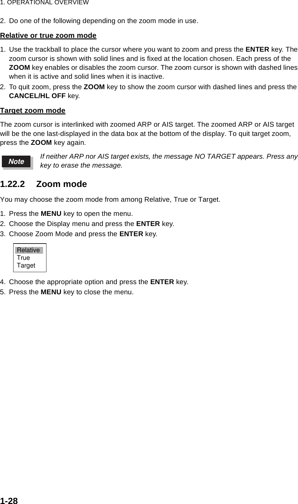 1. OPERATIONAL OVERVIEW1-282. Do one of the following depending on the zoom mode in use.Relative or true zoom mode1. Use the trackball to place the cursor where you want to zoom and press the ENTER key. The zoom cursor is shown with solid lines and is fixed at the location chosen. Each press of the ZOOM key enables or disables the zoom cursor. The zoom cursor is shown with dashed lines when it is active and solid lines when it is inactive.2. To quit zoom, press the ZOOM key to show the zoom cursor with dashed lines and press the CANCEL/HL OFF key. Target zoom modeThe zoom cursor is interlinked with zoomed ARP or AIS target. The zoomed ARP or AIS target will be the one last-displayed in the data box at the bottom of the display. To quit target zoom, press the ZOOM key again.If neither ARP nor AIS target exists, the message NO TARGET appears. Press any key to erase the message.1.22.2 Zoom modeYou may choose the zoom mode from among Relative, True or Target.1. Press the MENU key to open the menu.2. Choose the Display menu and press the ENTER key.3. Choose Zoom Mode and press the ENTER key.4. Choose the appropriate option and press the ENTER key.5. Press the MENU key to close the menu.NoteRelativeTrueTarget