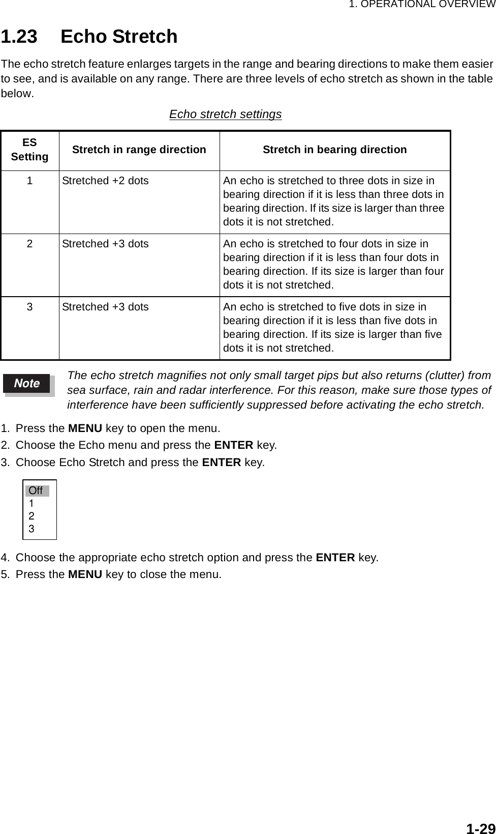 1. OPERATIONAL OVERVIEW1-291.23 Echo StretchThe echo stretch feature enlarges targets in the range and bearing directions to make them easier to see, and is available on any range. There are three levels of echo stretch as shown in the table below.The echo stretch magnifies not only small target pips but also returns (clutter) from sea surface, rain and radar interference. For this reason, make sure those types of interference have been sufficiently suppressed before activating the echo stretch.1. Press the MENU key to open the menu.2. Choose the Echo menu and press the ENTER key.3. Choose Echo Stretch and press the ENTER key.4. Choose the appropriate echo stretch option and press the ENTER key.5. Press the MENU key to close the menu.Echo stretch settingsESSetting Stretch in range direction Stretch in bearing direction1 Stretched +2 dots An echo is stretched to three dots in size in bearing direction if it is less than three dots in bearing direction. If its size is larger than three dots it is not stretched.2 Stretched +3 dots An echo is stretched to four dots in size in bearing direction if it is less than four dots in bearing direction. If its size is larger than four dots it is not stretched.3 Stretched +3 dots An echo is stretched to five dots in size in bearing direction if it is less than five dots in bearing direction. If its size is larger than five dots it is not stretched.NoteOff123