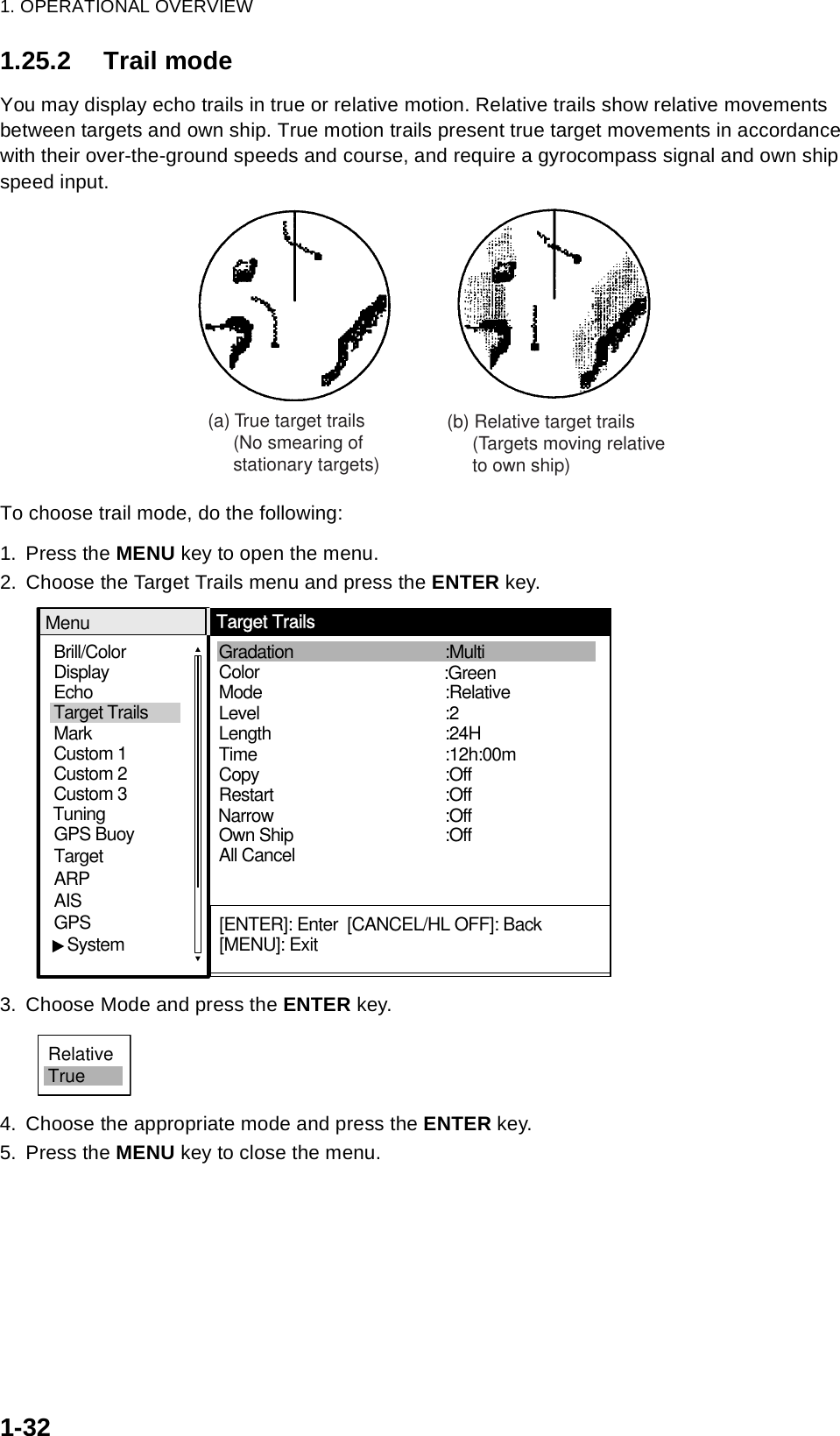 1. OPERATIONAL OVERVIEW1-321.25.2 Trail modeYou may display echo trails in true or relative motion. Relative trails show relative movements between targets and own ship. True motion trails present true target movements in accordance with their over-the-ground speeds and course, and require a gyrocompass signal and own ship speed input.To choose trail mode, do the following:1. Press the MENU key to open the menu.2. Choose the Target Trails menu and press the ENTER key.3. Choose Mode and press the ENTER key.4. Choose the appropriate mode and press the ENTER key.5. Press the MENU key to close the menu.(a) True target trails     (No smearing of     stationary targets)(b) Relative target trails     (Targets moving relative     to own ship)Brill/ColorEchoMarkTarget TrailsCustom 1 DisplayCustom 2Custom 3 GPS BuoyTargetARPAISGPS   SystemTuningMode Level Gradation  Color   LengthTime :2:24H:12h:00m:Relative:MultiOwn Ship  NarrowAll CancelCopy   Restart  :Off:Off:Off:OffMenuTarget Trails[ENTER]: Enter  [CANCEL/HL OFF]: Back[MENU]: Exit:GreenRelativeTrue