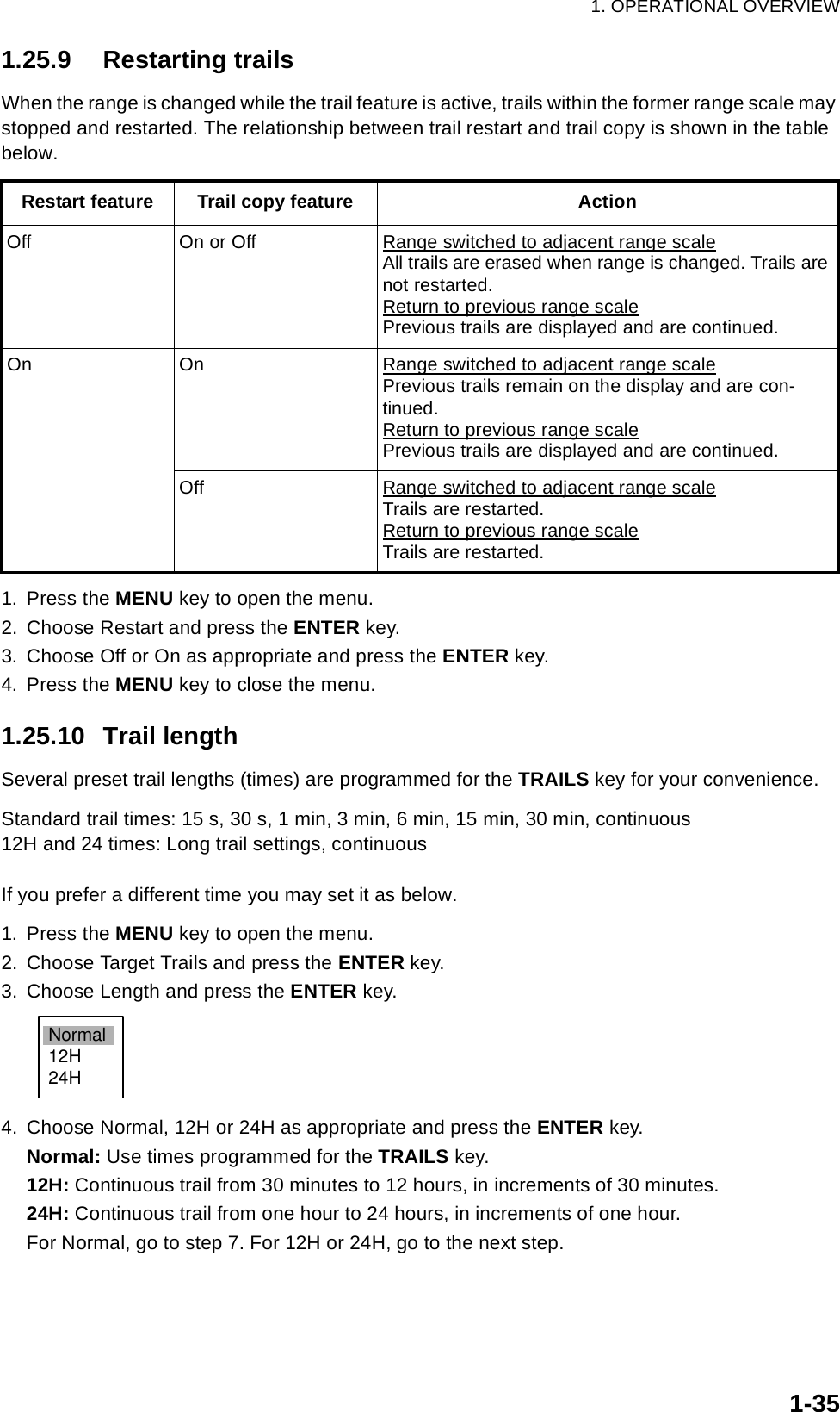 1. OPERATIONAL OVERVIEW1-351.25.9 Restarting trailsWhen the range is changed while the trail feature is active, trails within the former range scale may stopped and restarted. The relationship between trail restart and trail copy is shown in the table below.1. Press the MENU key to open the menu.2. Choose Restart and press the ENTER key.3. Choose Off or On as appropriate and press the ENTER key.4. Press the MENU key to close the menu.1.25.10 Trail lengthSeveral preset trail lengths (times) are programmed for the TRAILS key for your convenience.Standard trail times: 15 s, 30 s, 1 min, 3 min, 6 min, 15 min, 30 min, continuous12H and 24 times: Long trail settings, continuousIf you prefer a different time you may set it as below. 1. Press the MENU key to open the menu.2. Choose Target Trails and press the ENTER key.3. Choose Length and press the ENTER key. 4. Choose Normal, 12H or 24H as appropriate and press the ENTER key.Normal: Use times programmed for the TRAILS key.12H: Continuous trail from 30 minutes to 12 hours, in increments of 30 minutes.24H: Continuous trail from one hour to 24 hours, in increments of one hour.For Normal, go to step 7. For 12H or 24H, go to the next step.Restart feature Trail copy feature ActionOff On or Off Range switched to adjacent range scaleAll trails are erased when range is changed. Trails are not restarted.Return to previous range scalePrevious trails are displayed and are continued.On On Range switched to adjacent range scalePrevious trails remain on the display and are con-tinued.Return to previous range scalePrevious trails are displayed and are continued.Off Range switched to adjacent range scaleTrails are restarted.Return to previous range scaleTrails are restarted.Normal12H24H