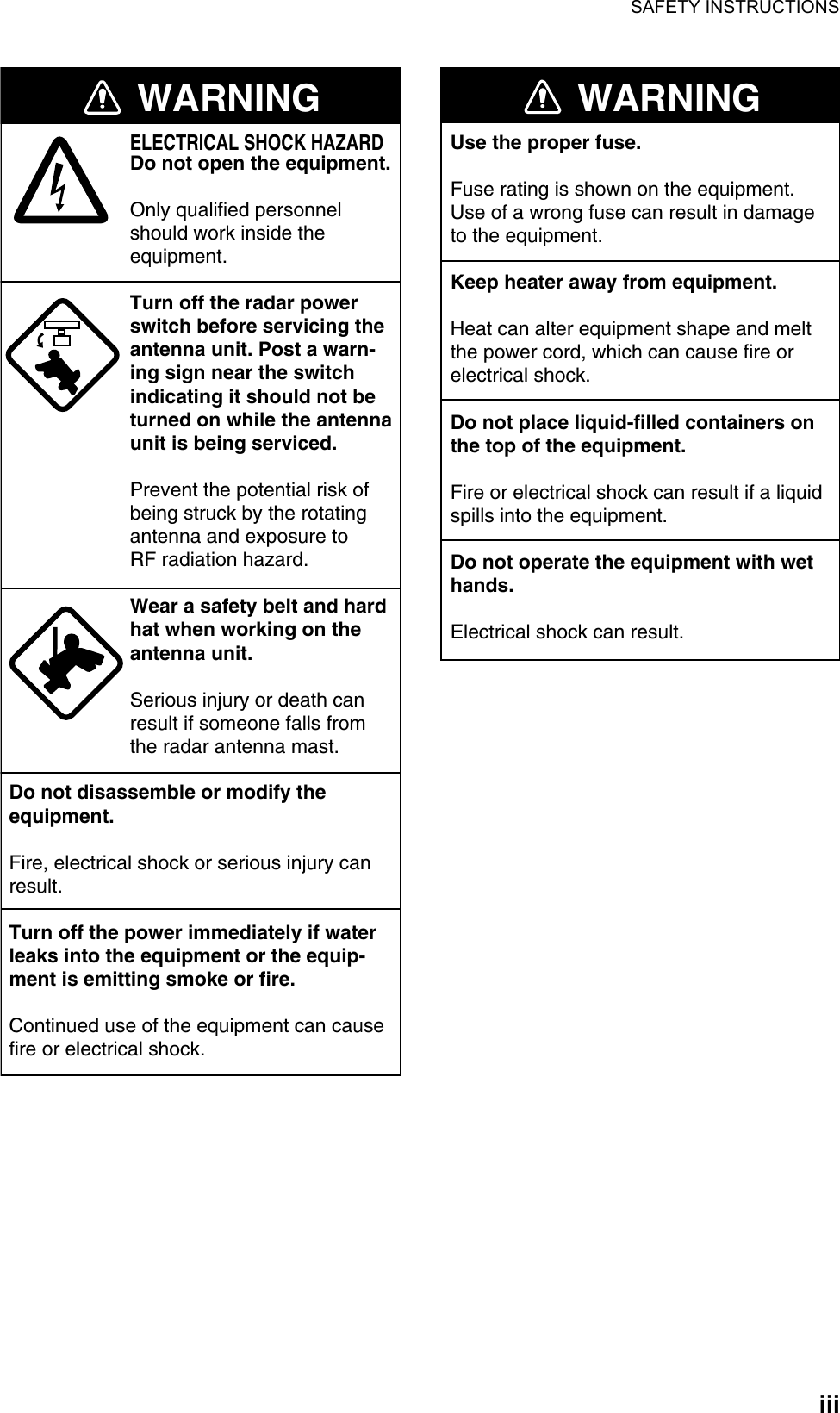 SAFETY INSTRUCTIONSiiiWARNINGELECTRICAL SHOCK HAZARDDo not open the equipment.Only qualified personnelshould work inside theequipment.Turn off the radar powerswitch before servicing the antenna unit. Post a warn-ing sign near the switchindicating it should not beturned on while the antennaunit is being serviced.Prevent the potential risk ofbeing struck by the rotatingantenna and exposure to RF radiation hazard.Wear a safety belt and hardhat when working on the antenna unit.Serious injury or death canresult if someone falls fromthe radar antenna mast.Do not disassemble or modify theequipment.Fire, electrical shock or serious injury canresult.Turn off the power immediately if waterleaks into the equipment or the equip-ment is emitting smoke or fire.Continued use of the equipment can causefire or electrical shock.WARNINGUse the proper fuse.Fuse rating is shown on the equipment.Use of a wrong fuse can result in damageto the equipment.Keep heater away from equipment.Heat can alter equipment shape and meltthe power cord, which can cause fire orelectrical shock.Do not place liquid-filled containers onthe top of the equipment.Fire or electrical shock can result if a liquidspills into the equipment.Do not operate the equipment with wethands.Electrical shock can result.