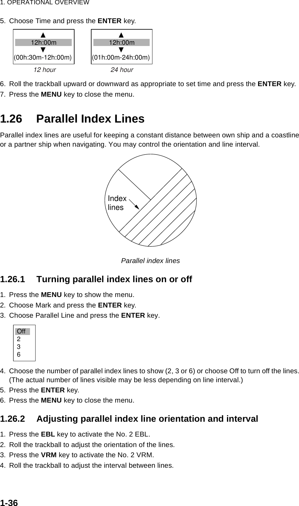 1. OPERATIONAL OVERVIEW1-365. Choose Time and press the ENTER key.6. Roll the trackball upward or downward as appropriate to set time and press the ENTER key.7. Press the MENU key to close the menu.1.26 Parallel Index LinesParallel index lines are useful for keeping a constant distance between own ship and a coastline or a partner ship when navigating. You may control the orientation and line interval. Parallel index lines1.26.1 Turning parallel index lines on or off1. Press the MENU key to show the menu.2. Choose Mark and press the ENTER key.3. Choose Parallel Line and press the ENTER key.4. Choose the number of parallel index lines to show (2, 3 or 6) or choose Off to turn off the lines. (The actual number of lines visible may be less depending on line interval.)5. Press the ENTER key.6. Press the MENU key to close the menu.1.26.2 Adjusting parallel index line orientation and interval1. Press the EBL key to activate the No. 2 EBL.2. Roll the trackball to adjust the orientation of the lines.3. Press the VRM key to activate the No. 2 VRM.4. Roll the trackball to adjust the interval between lines.        12h:00m(00h:30m-12h:00m)        12h:00m(01h:00m-24h:00m)12 hour                              24 hourIndexlinesOff236