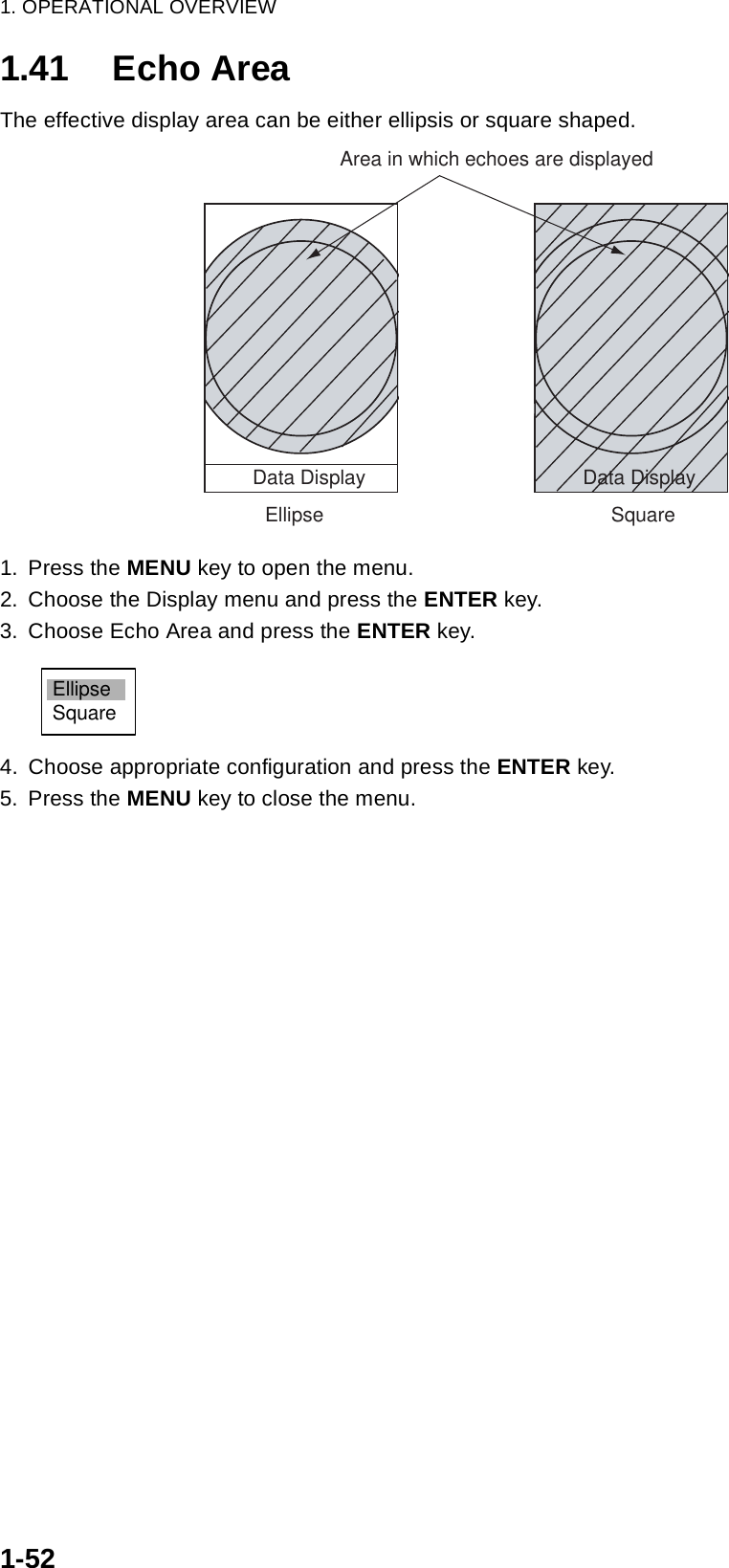 1. OPERATIONAL OVERVIEW1-521.41 Echo AreaThe effective display area can be either ellipsis or square shaped.1. Press the MENU key to open the menu.2. Choose the Display menu and press the ENTER key.3. Choose Echo Area and press the ENTER key.4. Choose appropriate configuration and press the ENTER key.5. Press the MENU key to close the menu.EllipseData DisplaySquareData DisplayArea in which echoes are displayedEllipseSquare