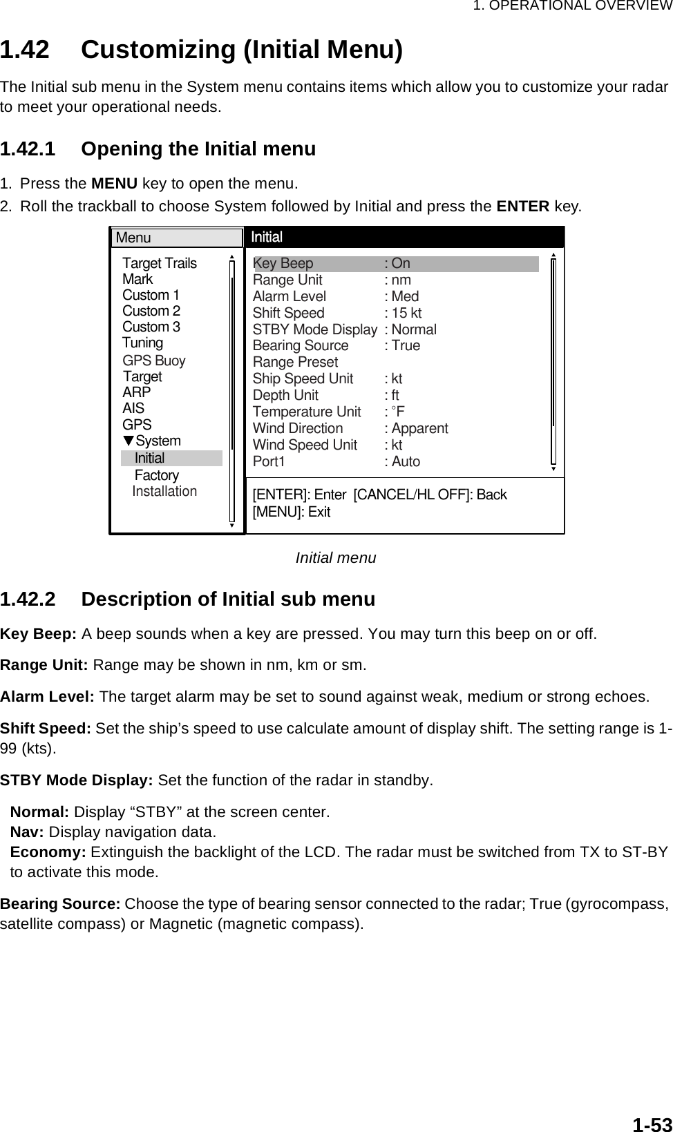 1. OPERATIONAL OVERVIEW1-531.42 Customizing (Initial Menu)The Initial sub menu in the System menu contains items which allow you to customize your radar to meet your operational needs.1.42.1 Opening the Initial menu1. Press the MENU key to open the menu.2. Roll the trackball to choose System followed by Initial and press the ENTER key.Initial menu1.42.2 Description of Initial sub menuKey Beep: A beep sounds when a key are pressed. You may turn this beep on or off.Range Unit: Range may be shown in nm, km or sm.Alarm Level: The target alarm may be set to sound against weak, medium or strong echoes.Shift Speed: Set the ship’s speed to use calculate amount of display shift. The setting range is 1-99 (kts).STBY Mode Display: Set the function of the radar in standby. Normal: Display “STBY” at the screen center.Nav: Display navigation data.Economy: Extinguish the backlight of the LCD. The radar must be switched from TX to ST-BY to activate this mode.Bearing Source: Choose the type of bearing sensor connected to the radar; True (gyrocompass, satellite compass) or Magnetic (magnetic compass).[ENTER]: Enter  [CANCEL/HL OFF]: Back[MENU]: ExitGPSMarkTarget TrailsCustom 1Custom 2Custom 3 TargetARPAISTuningMenuInitial     System   Initial   Factory          Key Beep : OnRange Unit : nm Alarm Level : MedShift Speed : 15 ktSTBY Mode Display : NormalBearing Source : TrueRange PresetShip Speed Unit : ktDepth Unit : ftTemperature Unit : °FWind Direction : ApparentWind Speed Unit : ktPort1 : AutoGPS Buoy  Installation