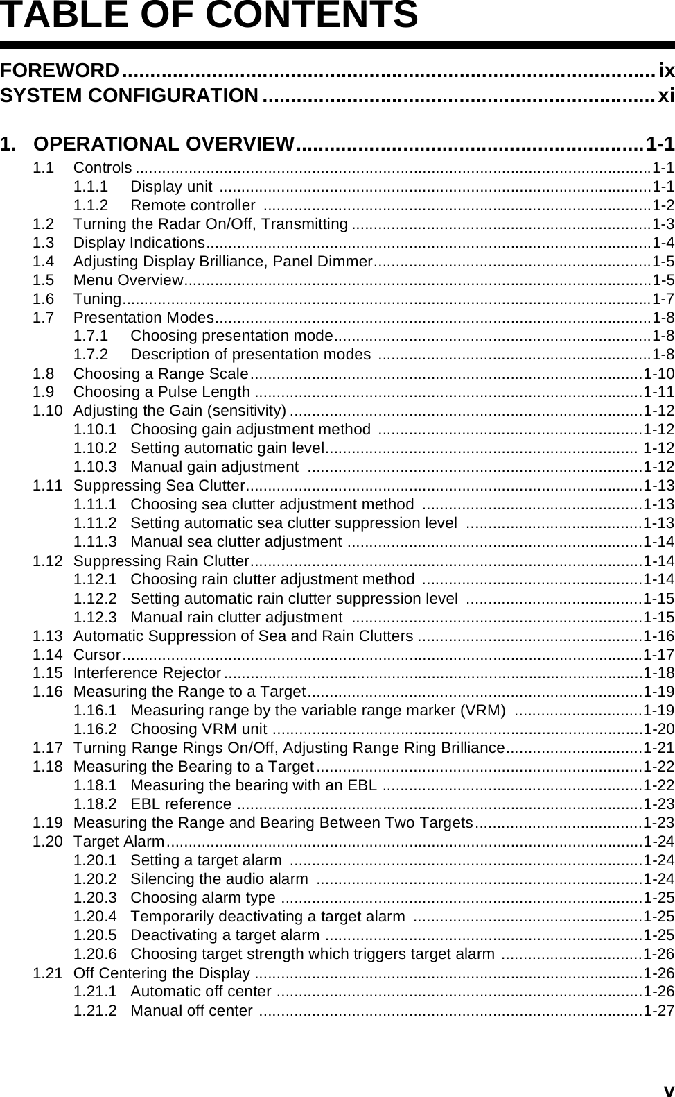 TABLE OF CONTENTSvTABLE OF CONTENTSFOREWORD...............................................................................................ixSYSTEM CONFIGURATION ......................................................................xi1.   OPERATIONAL OVERVIEW..............................................................1-11.1 Controls .....................................................................................................................1-11.1.1 Display unit ..................................................................................................1-11.1.2 Remote controller  ........................................................................................1-21.2 Turning the Radar On/Off, Transmitting ....................................................................1-31.3 Display Indications.....................................................................................................1-41.4 Adjusting Display Brilliance, Panel Dimmer...............................................................1-51.5 Menu Overview..........................................................................................................1-51.6 Tuning........................................................................................................................1-71.7 Presentation Modes...................................................................................................1-81.7.1 Choosing presentation mode........................................................................1-81.7.2 Description of presentation modes ..............................................................1-81.8 Choosing a Range Scale.........................................................................................1-101.9 Choosing a Pulse Length ........................................................................................1-111.10 Adjusting the Gain (sensitivity) ................................................................................1-121.10.1 Choosing gain adjustment method ............................................................1-121.10.2 Setting automatic gain level....................................................................... 1-121.10.3 Manual gain adjustment  ............................................................................1-121.11 Suppressing Sea Clutter..........................................................................................1-131.11.1 Choosing sea clutter adjustment method  ..................................................1-131.11.2 Setting automatic sea clutter suppression level  ........................................1-131.11.3 Manual sea clutter adjustment ...................................................................1-141.12 Suppressing Rain Clutter.........................................................................................1-141.12.1 Choosing rain clutter adjustment method ..................................................1-141.12.2 Setting automatic rain clutter suppression level  ........................................1-151.12.3 Manual rain clutter adjustment  ..................................................................1-151.13 Automatic Suppression of Sea and Rain Clutters ...................................................1-161.14 Cursor......................................................................................................................1-171.15 Interference Rejector...............................................................................................1-181.16 Measuring the Range to a Target............................................................................1-191.16.1 Measuring range by the variable range marker (VRM)  .............................1-191.16.2 Choosing VRM unit ....................................................................................1-201.17 Turning Range Rings On/Off, Adjusting Range Ring Brilliance...............................1-211.18 Measuring the Bearing to a Target..........................................................................1-221.18.1 Measuring the bearing with an EBL ...........................................................1-221.18.2 EBL reference ............................................................................................1-231.19 Measuring the Range and Bearing Between Two Targets......................................1-231.20 Target Alarm............................................................................................................1-241.20.1 Setting a target alarm  ................................................................................1-241.20.2 Silencing the audio alarm  ..........................................................................1-241.20.3 Choosing alarm type ..................................................................................1-251.20.4 Temporarily deactivating a target alarm  ....................................................1-251.20.5 Deactivating a target alarm ........................................................................1-251.20.6 Choosing target strength which triggers target alarm ................................1-261.21 Off Centering the Display ........................................................................................1-261.21.1 Automatic off center ...................................................................................1-261.21.2 Manual off center .......................................................................................1-27