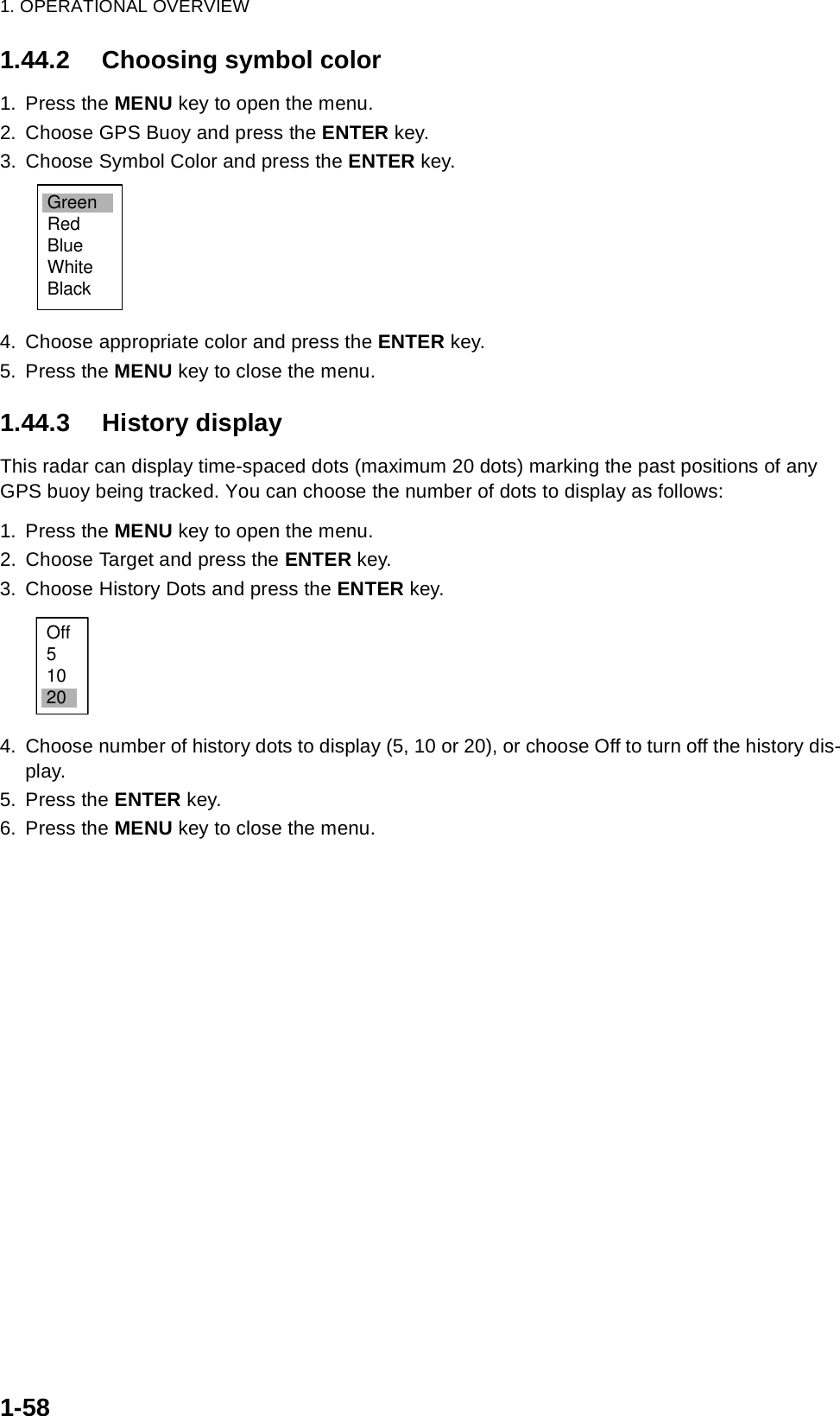 1. OPERATIONAL OVERVIEW1-581.44.2 Choosing symbol color1. Press the MENU key to open the menu.2. Choose GPS Buoy and press the ENTER key.3. Choose Symbol Color and press the ENTER key.4. Choose appropriate color and press the ENTER key.5. Press the MENU key to close the menu.1.44.3 History displayThis radar can display time-spaced dots (maximum 20 dots) marking the past positions of any GPS buoy being tracked. You can choose the number of dots to display as follows:1. Press the MENU key to open the menu.2. Choose Target and press the ENTER key.3. Choose History Dots and press the ENTER key.4. Choose number of history dots to display (5, 10 or 20), or choose Off to turn off the history dis-play.5. Press the ENTER key.6. Press the MENU key to close the menu.GreenRedBlueWhiteBlackOff51020