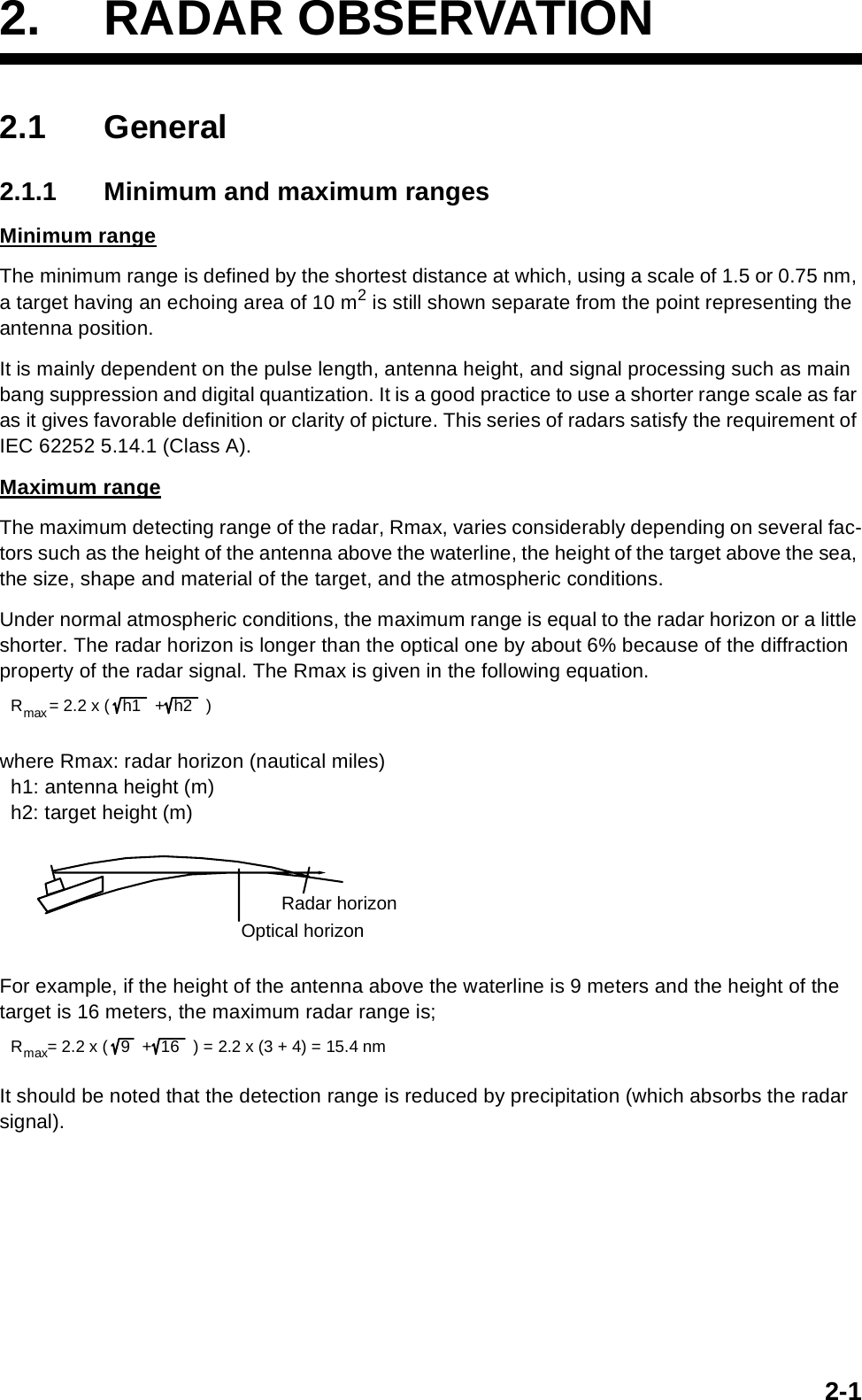 2-12. RADAR OBSERVATION2.1 General2.1.1 Minimum and maximum rangesMinimum rangeThe minimum range is defined by the shortest distance at which, using a scale of 1.5 or 0.75 nm, a target having an echoing area of 10 m2 is still shown separate from the point representing the antenna position.It is mainly dependent on the pulse length, antenna height, and signal processing such as main bang suppression and digital quantization. It is a good practice to use a shorter range scale as far as it gives favorable definition or clarity of picture. This series of radars satisfy the requirement of IEC 62252 5.14.1 (Class A).Maximum rangeThe maximum detecting range of the radar, Rmax, varies considerably depending on several fac-tors such as the height of the antenna above the waterline, the height of the target above the sea, the size, shape and material of the target, and the atmospheric conditions.Under normal atmospheric conditions, the maximum range is equal to the radar horizon or a little shorter. The radar horizon is longer than the optical one by about 6% because of the diffraction property of the radar signal. The Rmax is given in the following equation.where Rmax: radar horizon (nautical miles)  h1: antenna height (m)  h2: target height (m)For example, if the height of the antenna above the waterline is 9 meters and the height of the target is 16 meters, the maximum radar range is;It should be noted that the detection range is reduced by precipitation (which absorbs the radar signal). Rmax= 2.2 x ( h1  +h2 )Radar horizonOptical horizon R max = 2.2 x ( 9  +  16   ) = 2.2 x (3 + 4) = 15.4 nm   