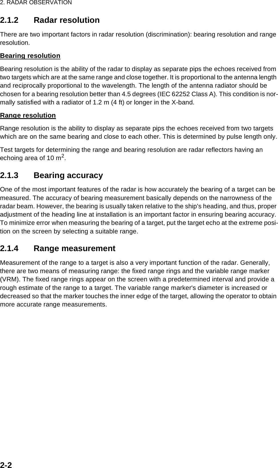 2. RADAR OBSERVATION2-22.1.2 Radar resolutionThere are two important factors in radar resolution (discrimination): bearing resolution and range resolution.Bearing resolutionBearing resolution is the ability of the radar to display as separate pips the echoes received from two targets which are at the same range and close together. It is proportional to the antenna length and reciprocally proportional to the wavelength. The length of the antenna radiator should be chosen for a bearing resolution better than 4.5 degrees (IEC 62252 Class A). This condition is nor-mally satisfied with a radiator of 1.2 m (4 ft) or longer in the X-band. Range resolutionRange resolution is the ability to display as separate pips the echoes received from two targets which are on the same bearing and close to each other. This is determined by pulse length only.Test targets for determining the range and bearing resolution are radar reflectors having an echoing area of 10 m2.2.1.3 Bearing accuracyOne of the most important features of the radar is how accurately the bearing of a target can be measured. The accuracy of bearing measurement basically depends on the narrowness of the radar beam. However, the bearing is usually taken relative to the ship&apos;s heading, and thus, proper adjustment of the heading line at installation is an important factor in ensuring bearing accuracy. To minimize error when measuring the bearing of a target, put the target echo at the extreme posi-tion on the screen by selecting a suitable range.2.1.4 Range measurementMeasurement of the range to a target is also a very important function of the radar. Generally, there are two means of measuring range: the fixed range rings and the variable range marker (VRM). The fixed range rings appear on the screen with a predetermined interval and provide a rough estimate of the range to a target. The variable range marker&apos;s diameter is increased or decreased so that the marker touches the inner edge of the target, allowing the operator to obtain more accurate range measurements.