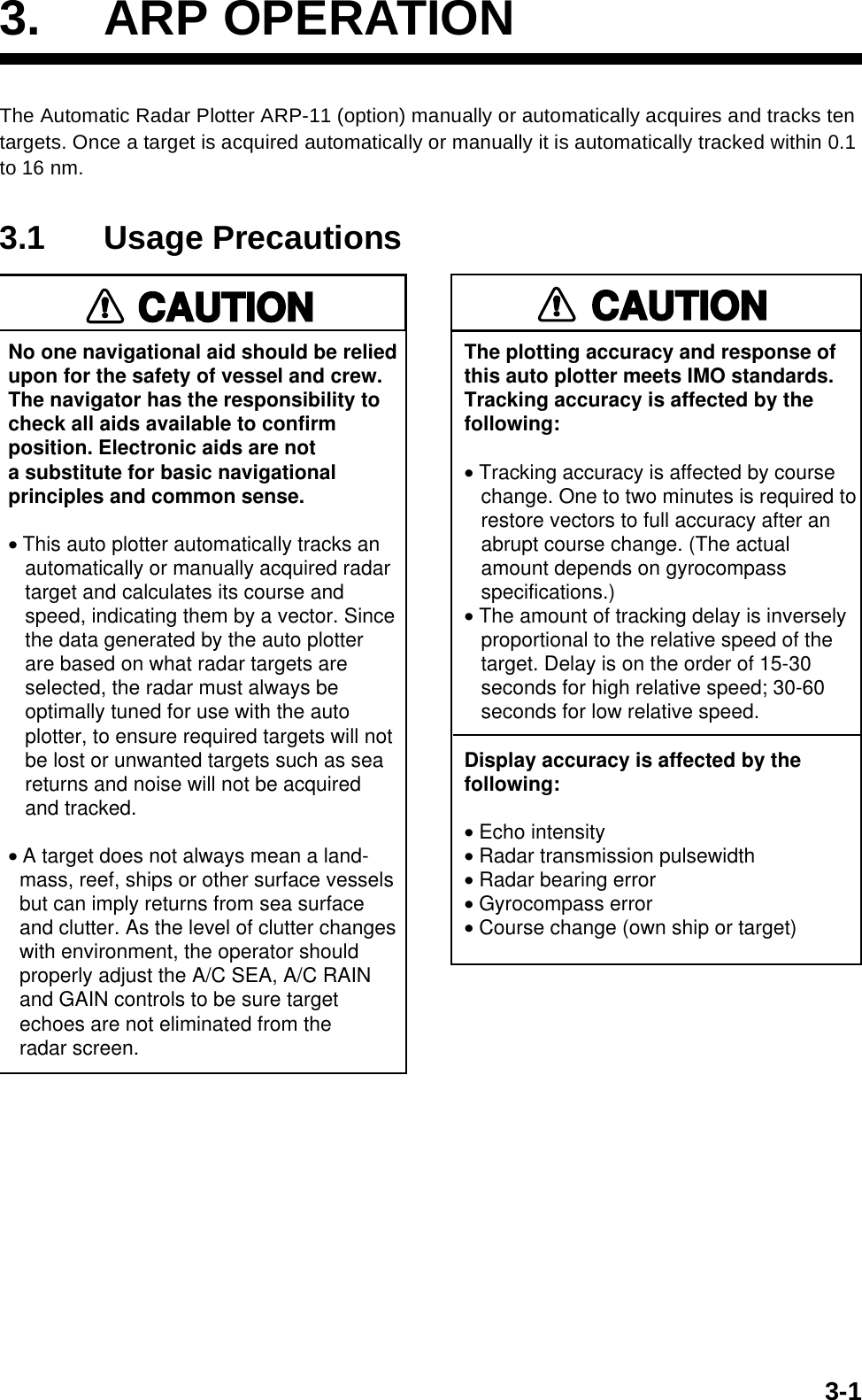 3-13. ARP OPERATIONThe Automatic Radar Plotter ARP-11 (option) manually or automatically acquires and tracks ten targets. Once a target is acquired automatically or manually it is automatically tracked within 0.1 to 16 nm.3.1 Usage PrecautionsNo one navigational aid should be relied upon for the safety of vessel and crew.The navigator has the responsibility tocheck all aids available to confirmposition. Electronic aids are nota substitute for basic navigationalprinciples and common sense.• This auto plotter automatically tracks an   automatically or manually acquired radar   target and calculates its course and   speed, indicating them by a vector. Since   the data generated by the auto plotter   are based on what radar targets are   selected, the radar must always be   optimally tuned for use with the auto   plotter, to ensure required targets will not   be lost or unwanted targets such as sea   returns and noise will not be acquired   and tracked.• A target does not always mean a land-  mass, reef, ships or other surface vessels  but can imply returns from sea surface  and clutter. As the level of clutter changes  with environment, the operator should  properly adjust the A/C SEA, A/C RAIN  and GAIN controls to be sure target  echoes are not eliminated from the  radar screen. CAUTIONThe plotting accuracy and response ofthis auto plotter meets IMO standards.Tracking accuracy is affected by thefollowing:• Tracking accuracy is affected by course   change. One to two minutes is required to   restore vectors to full accuracy after an   abrupt course change. (The actual   amount depends on gyrocompass   specifications.)• The amount of tracking delay is inversely   proportional to the relative speed of the   target. Delay is on the order of 15-30   seconds for high relative speed; 30-60   seconds for low relative speed.Display accuracy is affected by thefollowing:• Echo intensity• Radar transmission pulsewidth• Radar bearing error• Gyrocompass error• Course change (own ship or target)CAUTION