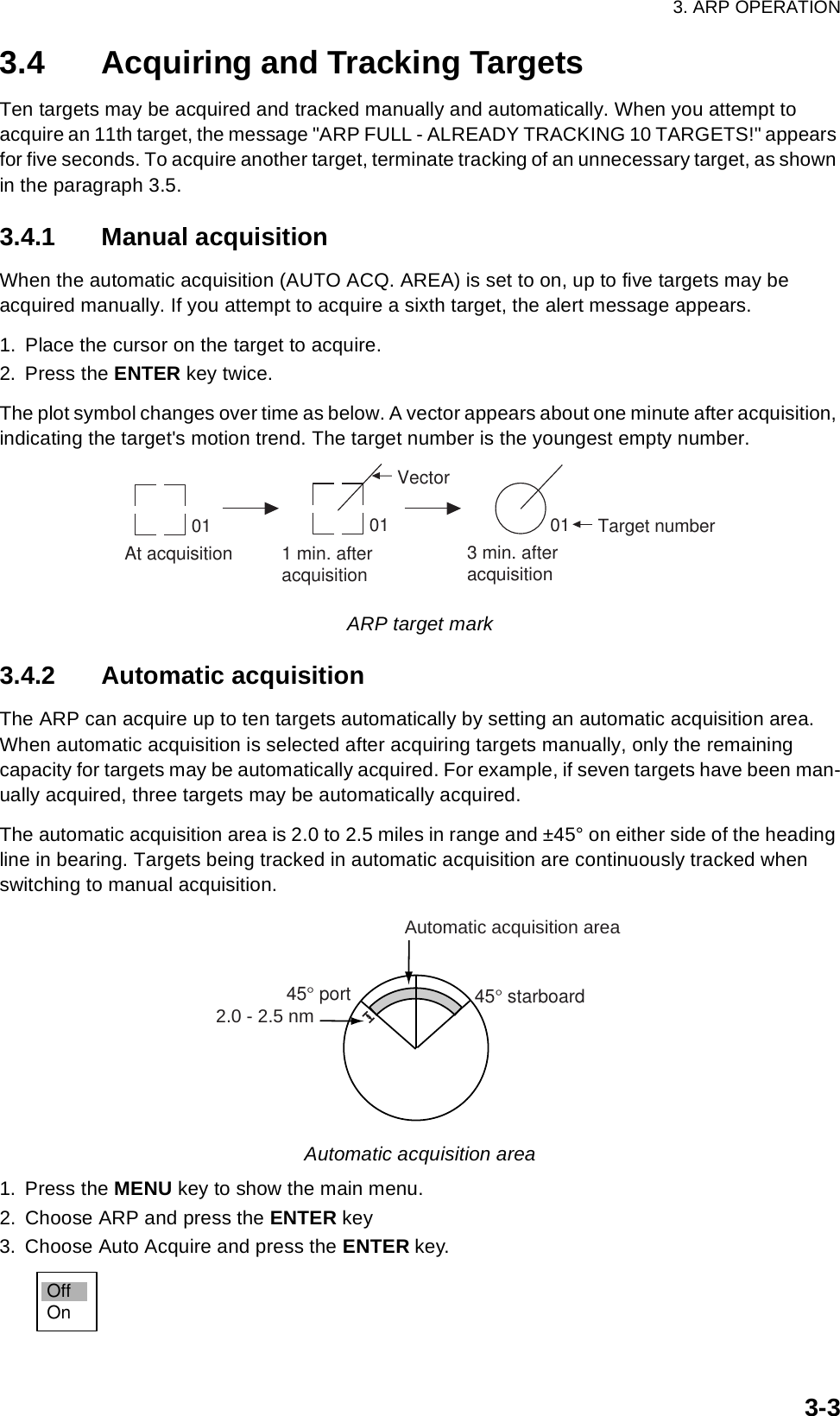 3. ARP OPERATION3-33.4 Acquiring and Tracking TargetsTen targets may be acquired and tracked manually and automatically. When you attempt to acquire an 11th target, the message &quot;ARP FULL - ALREADY TRACKING 10 TARGETS!&quot; appears for five seconds. To acquire another target, terminate tracking of an unnecessary target, as shown in the paragraph 3.5.3.4.1 Manual acquisitionWhen the automatic acquisition (AUTO ACQ. AREA) is set to on, up to five targets may be acquired manually. If you attempt to acquire a sixth target, the alert message appears.1. Place the cursor on the target to acquire.2. Press the ENTER key twice.The plot symbol changes over time as below. A vector appears about one minute after acquisition, indicating the target&apos;s motion trend. The target number is the youngest empty number.ARP target mark3.4.2 Automatic acquisitionThe ARP can acquire up to ten targets automatically by setting an automatic acquisition area. When automatic acquisition is selected after acquiring targets manually, only the remaining capacity for targets may be automatically acquired. For example, if seven targets have been man-ually acquired, three targets may be automatically acquired. The automatic acquisition area is 2.0 to 2.5 miles in range and ±45° on either side of the heading line in bearing. Targets being tracked in automatic acquisition are continuously tracked when switching to manual acquisition.Automatic acquisition area1. Press the MENU key to show the main menu.2. Choose ARP and press the ENTER key3. Choose Auto Acquire and press the ENTER key.At acquisition 1 min. afteracquisition 3 min. afteracquisition01 01 Target number01VectorAutomatic acquisition area45° port 45° starboard2.0 - 2.5 nmOffOn