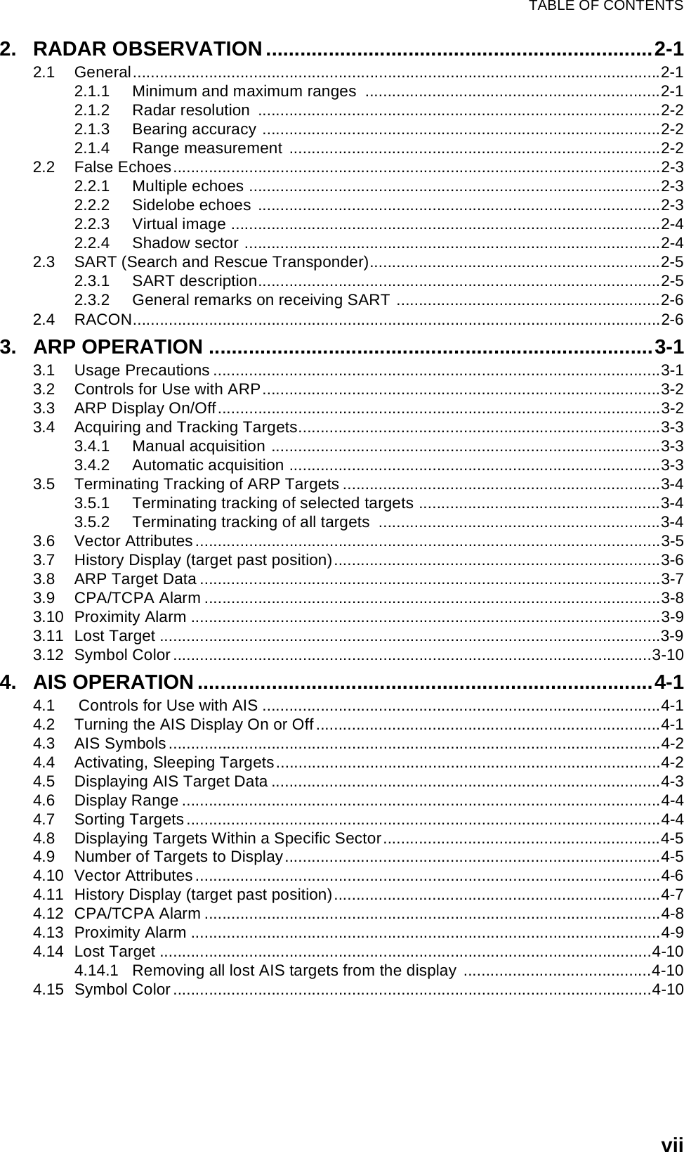 TABLE OF CONTENTSvii2. RADAR OBSERVATION....................................................................2-12.1 General......................................................................................................................2-12.1.1 Minimum and maximum ranges  ..................................................................2-12.1.2 Radar resolution  ..........................................................................................2-22.1.3 Bearing accuracy .........................................................................................2-22.1.4 Range measurement ...................................................................................2-22.2 False Echoes.............................................................................................................2-32.2.1 Multiple echoes ............................................................................................2-32.2.2 Sidelobe echoes ..........................................................................................2-32.2.3 Virtual image ................................................................................................2-42.2.4 Shadow sector .............................................................................................2-42.3 SART (Search and Rescue Transponder).................................................................2-52.3.1 SART description..........................................................................................2-52.3.2 General remarks on receiving SART ...........................................................2-62.4 RACON......................................................................................................................2-63. ARP OPERATION ..............................................................................3-13.1 Usage Precautions ....................................................................................................3-13.2 Controls for Use with ARP.........................................................................................3-23.3 ARP Display On/Off...................................................................................................3-23.4 Acquiring and Tracking Targets.................................................................................3-33.4.1 Manual acquisition .......................................................................................3-33.4.2 Automatic acquisition ...................................................................................3-33.5 Terminating Tracking of ARP Targets .......................................................................3-43.5.1 Terminating tracking of selected targets ......................................................3-43.5.2 Terminating tracking of all targets  ...............................................................3-43.6 Vector Attributes........................................................................................................3-53.7 History Display (target past position).........................................................................3-63.8 ARP Target Data .......................................................................................................3-73.9 CPA/TCPA Alarm ......................................................................................................3-83.10 Proximity Alarm .........................................................................................................3-93.11 Lost Target ................................................................................................................3-93.12 Symbol Color...........................................................................................................3-104. AIS OPERATION ................................................................................4-14.1  Controls for Use with AIS .........................................................................................4-14.2 Turning the AIS Display On or Off.............................................................................4-14.3 AIS Symbols ..............................................................................................................4-24.4 Activating, Sleeping Targets......................................................................................4-24.5 Displaying AIS Target Data .......................................................................................4-34.6 Display Range ...........................................................................................................4-44.7 Sorting Targets..........................................................................................................4-44.8 Displaying Targets Within a Specific Sector..............................................................4-54.9 Number of Targets to Display....................................................................................4-54.10 Vector Attributes........................................................................................................4-64.11 History Display (target past position).........................................................................4-74.12 CPA/TCPA Alarm ......................................................................................................4-84.13 Proximity Alarm .........................................................................................................4-94.14 Lost Target ..............................................................................................................4-104.14.1 Removing all lost AIS targets from the display ..........................................4-104.15 Symbol Color...........................................................................................................4-10