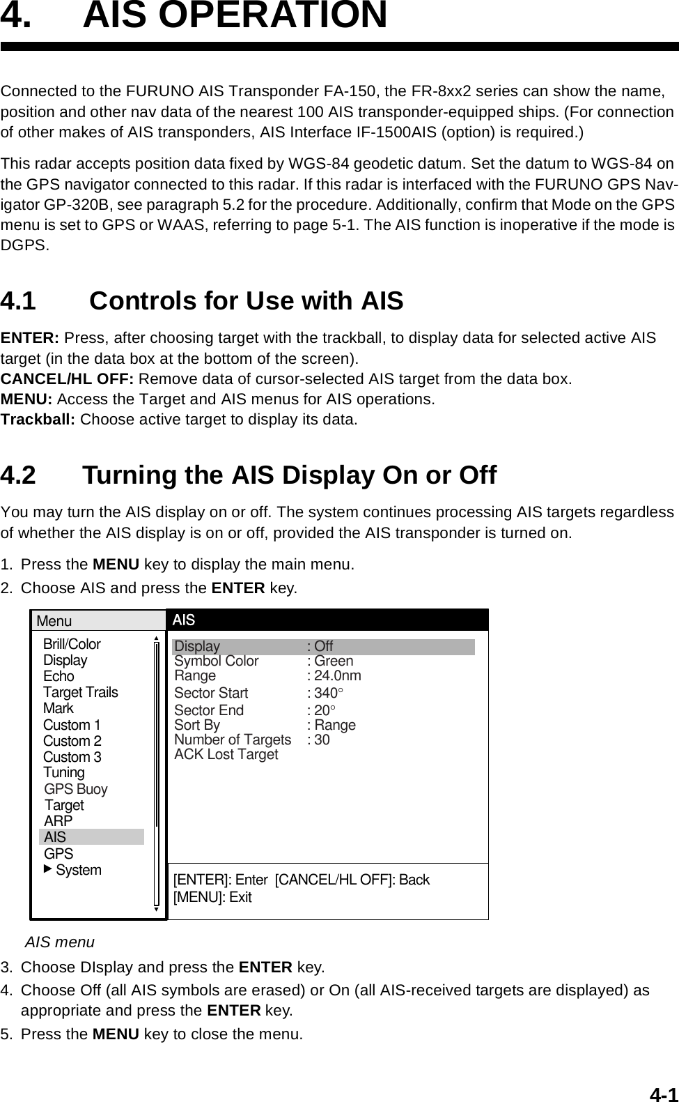 4-14. AIS OPERATIONConnected to the FURUNO AIS Transponder FA-150, the FR-8xx2 series can show the name, position and other nav data of the nearest 100 AIS transponder-equipped ships. (For connection of other makes of AIS transponders, AIS Interface IF-1500AIS (option) is required.)This radar accepts position data fixed by WGS-84 geodetic datum. Set the datum to WGS-84 on the GPS navigator connected to this radar. If this radar is interfaced with the FURUNO GPS Nav-igator GP-320B, see paragraph 5.2 for the procedure. Additionally, confirm that Mode on the GPS menu is set to GPS or WAAS, referring to page 5-1. The AIS function is inoperative if the mode is DGPS.4.1  Controls for Use with AISENTER: Press, after choosing target with the trackball, to display data for selected active AIS target (in the data box at the bottom of the screen).CANCEL/HL OFF: Remove data of cursor-selected AIS target from the data box.MENU: Access the Target and AIS menus for AIS operations.Trackball: Choose active target to display its data.4.2 Turning the AIS Display On or OffYou may turn the AIS display on or off. The system continues processing AIS targets regardless of whether the AIS display is on or off, provided the AIS transponder is turned on.1. Press the MENU key to display the main menu.2. Choose AIS and press the ENTER key.AIS menu3. Choose DIsplay and press the ENTER key. 4. Choose Off (all AIS symbols are erased) or On (all AIS-received targets are displayed) as appropriate and press the ENTER key.5. Press the MENU key to close the menu.Brill/ColorEchoMarkTarget TrailsCustom 1DisplayCustom 2Custom 3 MenuAISDisplay : OffSymbol Color : GreenRange : 24.0nmSector Start : 340°Sector End : 20°Sort By : RangeNumber of Targets : 30ACK Lost Target[ENTER]: Enter  [CANCEL/HL OFF]: Back[MENU]: Exit TuningGPSTargetARPAIS   SystemGPS Buoy