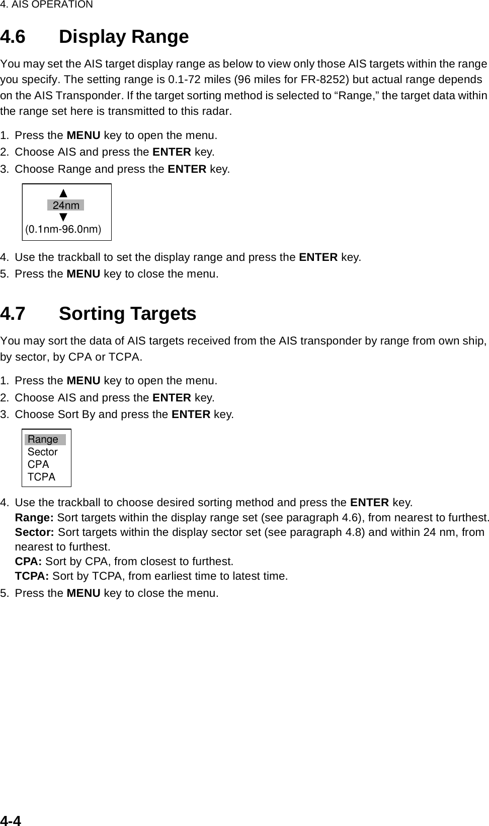 4. AIS OPERATION4-44.6 Display RangeYou may set the AIS target display range as below to view only those AIS targets within the range you specify. The setting range is 0.1-72 miles (96 miles for FR-8252) but actual range depends on the AIS Transponder. If the target sorting method is selected to “Range,” the target data within the range set here is transmitted to this radar.1. Press the MENU key to open the menu.2. Choose AIS and press the ENTER key.3. Choose Range and press the ENTER key.4. Use the trackball to set the display range and press the ENTER key.5. Press the MENU key to close the menu.4.7 Sorting TargetsYou may sort the data of AIS targets received from the AIS transponder by range from own ship, by sector, by CPA or TCPA.  1. Press the MENU key to open the menu.2. Choose AIS and press the ENTER key.3. Choose Sort By and press the ENTER key.4. Use the trackball to choose desired sorting method and press the ENTER key. Range: Sort targets within the display range set (see paragraph 4.6), from nearest to furthest.Sector: Sort targets within the display sector set (see paragraph 4.8) and within 24 nm, from nearest to furthest.CPA: Sort by CPA, from closest to furthest.TCPA: Sort by TCPA, from earliest time to latest time.5. Press the MENU key to close the menu.24nm(0.1nm-96.0nm)RangeSectorCPATCPA