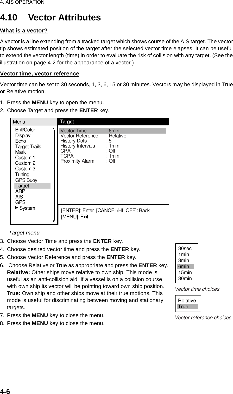 4. AIS OPERATION4-64.10 Vector AttributesWhat is a vector?A vector is a line extending from a tracked target which shows course of the AIS target. The vector tip shows estimated position of the target after the selected vector time elapses. It can be useful to extend the vector length (time) in order to evaluate the risk of collision with any target. (See the illustration on page 4-2 for the appearance of a vector.)Vector time, vector referenceVector time can be set to 30 seconds, 1, 3, 6, 15 or 30 minutes. Vectors may be displayed in True or Relative motion. 1. Press the MENU key to open the menu.2. Choose Target and press the ENTER key.Target menu3. Choose Vector Time and press the ENTER key.4. Choose desired vector time and press the ENTER key.5. Choose Vector Reference and press the ENTER key.6.  Choose Relative or True as appropriate and press the ENTER key.Relative: Other ships move relative to own ship. This mode is useful as an anti-collision aid. If a vessel is on a collision course with own ship its vector will be pointing toward own ship position. True: Own ship and other ships move at their true motions. This mode is useful for discriminating between moving and stationary targets. 7. Press the MENU key to close the menu.8. Press the MENU key to close the menu.Brill/ColorEchoMarkTarget TrailsCustom 1DisplayCustom 2Custom 3 TuningMenuTargetVector Time : 6minVector Reference : RelativeHistory Dots : 5History Intervals : 1minCPA : OffTCPA : 1minProximity Alarm : Off[ENTER]: Enter  [CANCEL/HL OFF]: Back[MENU]: ExitGPSTargetARPAIS   SystemGPS Buoy30sec1min3min6min15min30minRelativeTrueVector time choicesVector reference choices