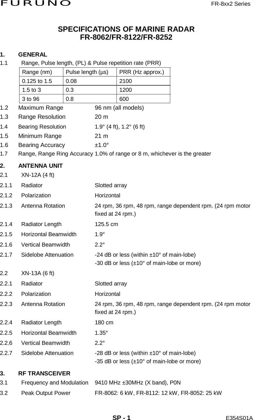 FURUNO                     FR-8xx2 Series     SP - 1 E354S01A  SPECIFICATIONS OF MARINE RADAR FR-8062/FR-8122/FR-8252 1. GENERAL 1.1  Range, Pulse length, (PL) &amp; Pulse repetition rate (PRR) Range (nm)  Pulse length (µs)  PRR (Hz approx.) 0.125 to 1.5  0.08  2100 1.5 to 3  0.3  1200 3 to 96  0.8  600 1.2  Maximum Range  96 nm (all models) 1.3  Range Resolution  20 m     1.4  Bearing Resolution  1.9° (4 ft), 1.2° (6 ft) 1.5  Minimum Range  21 m 1.6 Bearing Accuracy  ±1.0° 1.7  Range, Range Ring Accuracy 1.0% of range or 8 m, whichever is the greater 2. ANTENNA UNIT 2.1  XN-12A (4 ft) 2.1.1 Radiator  Slotted array 2.1.2 Polarization  Horizontal 2.1.3  Antenna Rotation  24 rpm, 36 rpm, 48 rpm, range dependent rpm. (24 rpm motor fixed at 24 rpm.) 2.1.4  Radiator Length  125.5 cm 2.1.5 Horizontal Beamwidth  1.9° 2.1.6 Vertical Beamwidth  2.2° 2.1.7  Sidelobe Attenuation  -24 dB or less (within ±10° of main-lobe) -30 dB or less (±10° of main-lobe or more) 2.2  XN-13A (6 ft) 2.2.1 Radiator  Slotted array 2.2.2 Polarization  Horizontal 2.2.3  Antenna Rotation  24 rpm, 36 rpm, 48 rpm, range dependent rpm. (24 rpm motor fixed at 24 rpm.) 2.2.4  Radiator Length  180 cm 2.2.5 Horizontal Beamwidth  1.35° 2.2.6 Vertical Beamwidth  2.2° 2.2.7  Sidelobe Attenuation  -28 dB or less (within ±10° of main-lobe) -35 dB or less (±10° of main-lobe or more) 3. RF TRANSCEIVER 3.1  Frequency and Modulation  9410 MHz ±30MHz (X band), P0N 3.2  Peak Output Power  FR-8062: 6 kW, FR-8112: 12 kW, FR-8052: 25 kW 