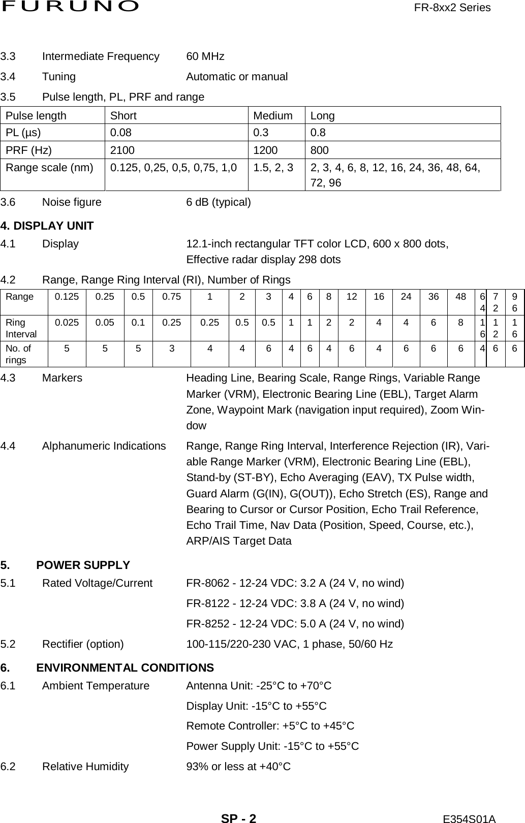 FURUNO                     FR-8xx2 Series     SP - 2 E354S01A  3.3  Intermediate Frequency  60 MHz 3.4 Tuning  Automatic or manual 3.5  Pulse length, PL, PRF and range Pulse length  Short  Medium  Long PL (µs)  0.08  0.3  0.8 PRF (Hz)  2100  1200  800 Range scale (nm)  0.125, 0,25, 0,5, 0,75, 1,0  1.5, 2, 3  2, 3, 4, 6, 8, 12, 16, 24, 36, 48, 64, 72, 96 3.6  Noise figure  6 dB (typical) 4. DISPLAY UNIT 4.1  Display  12.1-inch rectangular TFT color LCD, 600 x 800 dots,   Effective radar display 298 dots 4.2  Range, Range Ring Interval (RI), Number of Rings Range  0.125 0.25 0.5 0.75  1  2  3 4 6 8 12 16 24 36 48 647296Ring Interval  0.025 0.05 0.1 0.25 0.25 0.5 0.5 1 1 2 2 4 4 6 8 161216No. of rings  5  5  5  3  4  4 6 4 6 4 6 4 6 6 6 4 6 64.3  Markers  Heading Line, Bearing Scale, Range Rings, Variable Range Marker (VRM), Electronic Bearing Line (EBL), Target Alarm Zone, Waypoint Mark (navigation input required), Zoom Win-dow 4.4  Alphanumeric Indications  Range, Range Ring Interval, Interference Rejection (IR), Vari-able Range Marker (VRM), Electronic Bearing Line (EBL), Stand-by (ST-BY), Echo Averaging (EAV), TX Pulse width, Guard Alarm (G(IN), G(OUT)), Echo Stretch (ES), Range and Bearing to Cursor or Cursor Position, Echo Trail Reference, Echo Trail Time, Nav Data (Position, Speed, Course, etc.), ARP/AIS Target Data 5. POWER SUPPLY 5.1  Rated Voltage/Current  FR-8062 - 12-24 VDC: 3.2 A (24 V, no wind)     FR-8122 - 12-24 VDC: 3.8 A (24 V, no wind)     FR-8252 - 12-24 VDC: 5.0 A (24 V, no wind) 5.2  Rectifier (option)  100-115/220-230 VAC, 1 phase, 50/60 Hz 6. ENVIRONMENTAL CONDITIONS 6.1  Ambient Temperature  Antenna Unit: -25°C to +70°C     Display Unit: -15°C to +55°C     Remote Controller: +5°C to +45°C     Power Supply Unit: -15°C to +55°C 6.2  Relative Humidity  93% or less at +40°C 