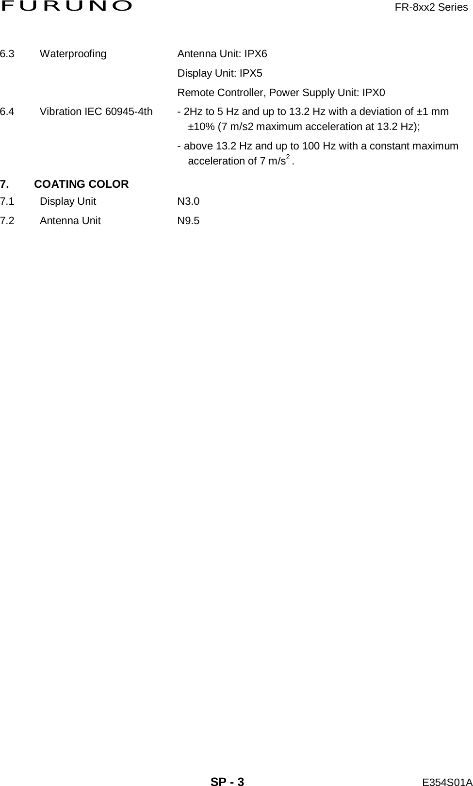 FURUNO                     FR-8xx2 Series     SP - 3 E354S01A  6.3  Waterproofing  Antenna Unit: IPX6     Display Unit: IPX5     Remote Controller, Power Supply Unit: IPX0 6.4  Vibration IEC 60945-4th  - 2Hz to 5 Hz and up to 13.2 Hz with a deviation of ±1 mm ±10% (7 m/s2 maximum acceleration at 13.2 Hz);     - above 13.2 Hz and up to 100 Hz with a constant maximum     acceleration of 7 m/s2 . 7. COATING COLOR 7.1 Display Unit  N3.0 7.2 Antenna Unit  N9.5 
