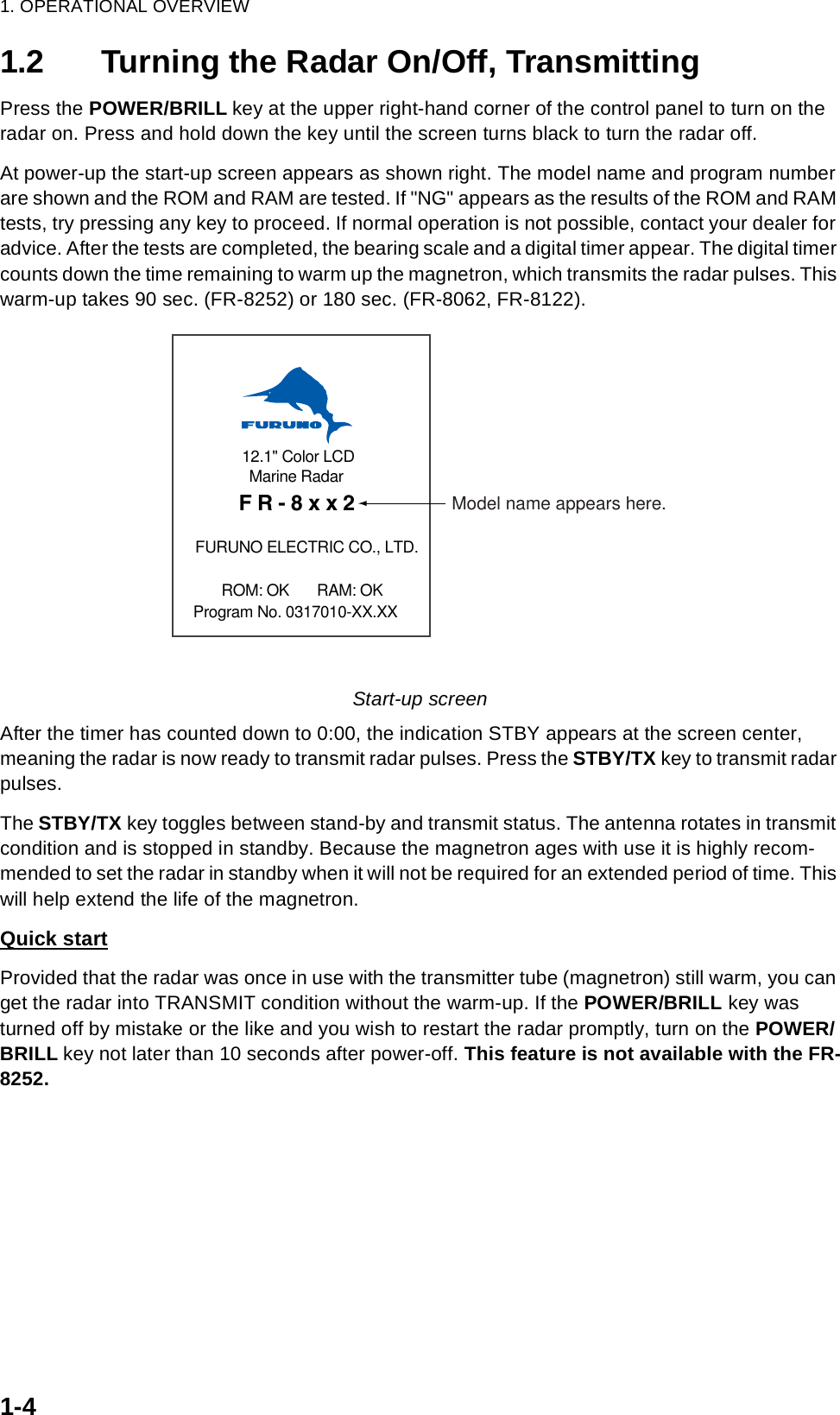 1. OPERATIONAL OVERVIEW1-41.2 Turning the Radar On/Off, TransmittingPress the POWER/BRILL key at the upper right-hand corner of the control panel to turn on the radar on. Press and hold down the key until the screen turns black to turn the radar off. At power-up the start-up screen appears as shown right. The model name and program number are shown and the ROM and RAM are tested. If &quot;NG&quot; appears as the results of the ROM and RAM tests, try pressing any key to proceed. If normal operation is not possible, contact your dealer for advice. After the tests are completed, the bearing scale and a digital timer appear. The digital timer counts down the time remaining to warm up the magnetron, which transmits the radar pulses. This warm-up takes 90 sec. (FR-8252) or 180 sec. (FR-8062, FR-8122). Start-up screenAfter the timer has counted down to 0:00, the indication STBY appears at the screen center, meaning the radar is now ready to transmit radar pulses. Press the STBY/TX key to transmit radar pulses. The STBY/TX key toggles between stand-by and transmit status. The antenna rotates in transmit condition and is stopped in standby. Because the magnetron ages with use it is highly recom-mended to set the radar in standby when it will not be required for an extended period of time. This will help extend the life of the magnetron. Quick startProvided that the radar was once in use with the transmitter tube (magnetron) still warm, you can get the radar into TRANSMIT condition without the warm-up. If the POWER/BRILL key was turned off by mistake or the like and you wish to restart the radar promptly, turn on the POWER/BRILL key not later than 10 seconds after power-off. This feature is not available with the FR-8252.12.1&quot; Color LCDMarine Radar  FR-8xx2 FURUNO ELECTRIC CO., LTD.ROM: OK       RAM: OK Program No. 0317010-XX.XXModel name appears here.