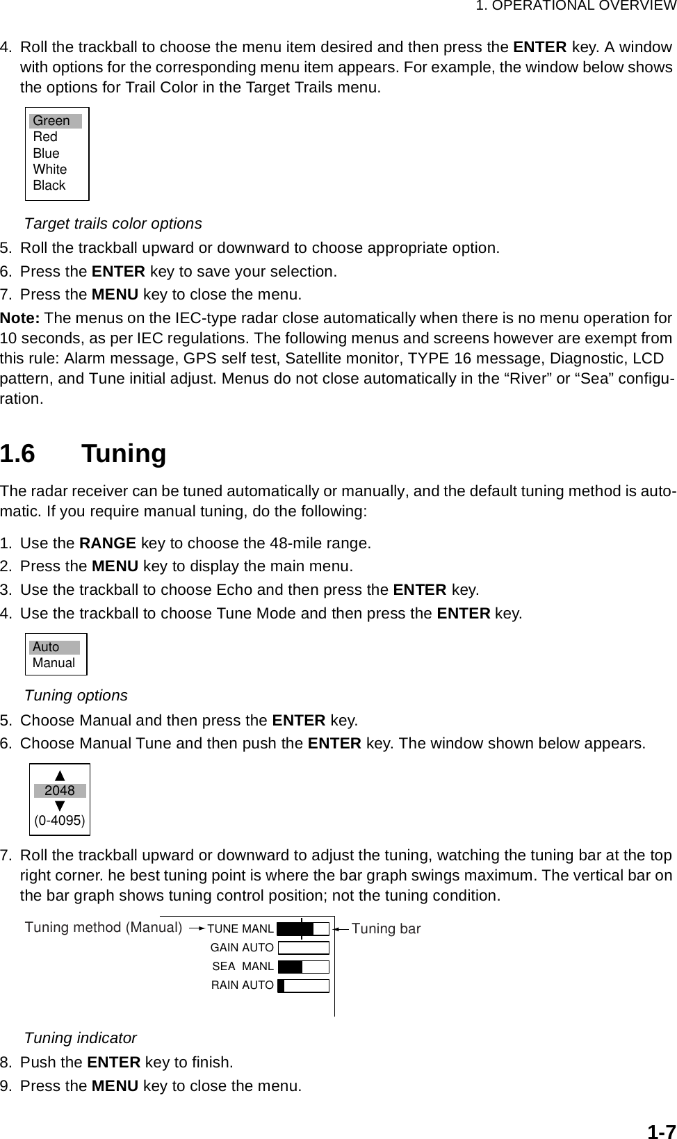 1. OPERATIONAL OVERVIEW1-74. Roll the trackball to choose the menu item desired and then press the ENTER key. A window with options for the corresponding menu item appears. For example, the window below shows the options for Trail Color in the Target Trails menu.Target trails color options5. Roll the trackball upward or downward to choose appropriate option.6. Press the ENTER key to save your selection.7. Press the MENU key to close the menu.Note: The menus on the IEC-type radar close automatically when there is no menu operation for 10 seconds, as per IEC regulations. The following menus and screens however are exempt from this rule: Alarm message, GPS self test, Satellite monitor, TYPE 16 message, Diagnostic, LCD pattern, and Tune initial adjust. Menus do not close automatically in the “River” or “Sea” configu-ration.1.6 TuningThe radar receiver can be tuned automatically or manually, and the default tuning method is auto-matic. If you require manual tuning, do the following:1. Use the RANGE key to choose the 48-mile range.2. Press the MENU key to display the main menu.3. Use the trackball to choose Echo and then press the ENTER key.4. Use the trackball to choose Tune Mode and then press the ENTER key. Tuning options5. Choose Manual and then press the ENTER key.6. Choose Manual Tune and then push the ENTER key. The window shown below appears.7. Roll the trackball upward or downward to adjust the tuning, watching the tuning bar at the top right corner. he best tuning point is where the bar graph swings maximum. The vertical bar on the bar graph shows tuning control position; not the tuning condition. Tuning indicator8. Push the ENTER key to finish.9. Press the MENU key to close the menu.GreenRedBlueWhiteBlackAutoManual2048(0-4095)TUNE MANLGAIN AUTO SEA  MANLRAIN AUTOTuning method (Manual) Tuning bar